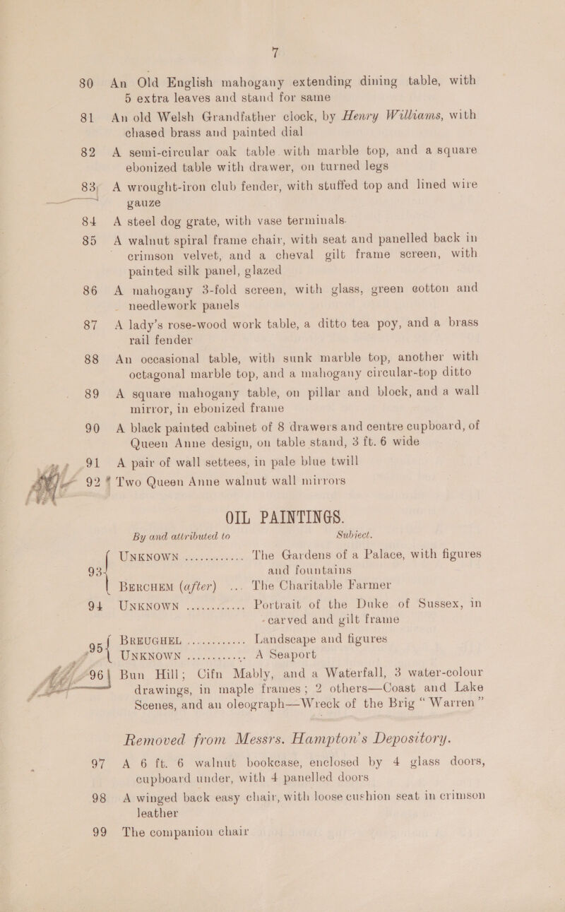 80 81 82 84 85 ff An Old English mahogany extending dining table, with 5 extra leaves and stand for same An old Welsh Grandfather clock, by Henry Walliams, with chased brass and painted dial A semi-circular oak table. with marble top, and a square ebonized table with drawer, on turned legs A wrought-iron club fender, with stuffed top and lined wire yauze A steel dog grate, with vase terminals. crimson velvet, and a cheval gilt frame screen, with painted silk panel, glazed A mahogany 3-fold screen, with glass, green cotton and needlework panels A lady’s rose-wood work table, a ditto tea poy, and a brass rail fender An occasional table, with sunk marble top, another with octagonal marble top, and a mahogany circular-top ditto A square mahogany table, on pillar and block, and a wall mirror, in ebonized frame A black painted cabinet of 8 drawers and centre cupboard, of Queen Anne design, on table stand, 3 ft. 6 wide A pair of wall settees, in pale blue twill   99 OIL PAINTINGS. By and attributed to Subject. UNKNOWN 55 cop cies The Gardens of a Palace, with figures . and fountains BercuemM (after) ... The Charitable Farmer TEIN, canoer ways Portrait of the Duke of Sussex, in -earved and gilt frame IRR VICI ELL. «wail ts e's Landscape and figures DINKINOWN coo ages .. A Seaport Bun Hill; Cifn Mably, and a Waterfall, 3 water-colour drawings, in maple frames; 2 others—Coast and Lake Scenes, and au oleograph—Wreck of the Brig “ Warren ” Removed from Messrs. Hampton's Depository. A 6 ft. 6 walnut bookease, enclosed by 4 glass doors, cupboard under, with 4 panelled doors A winged back easy chair, with loose cushion seat in crimson leather The companion chair