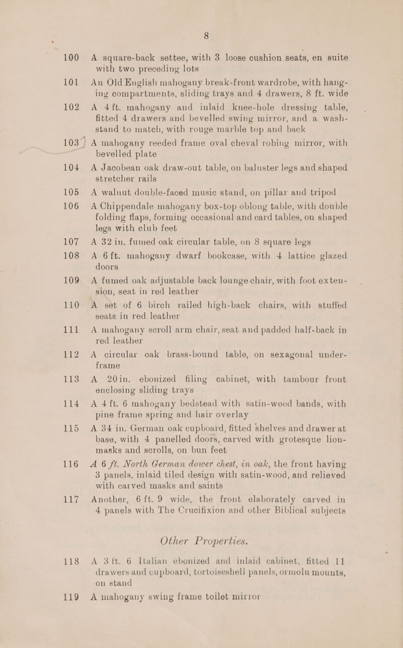 iB 118 119 8. A square-back settee, with 3. loose cushion seats, en suite with two preceding lots An Old English mahogany break-front wardrobe, with hang- ing compartments, sliding trays and 4 drawers, 8 ft. wide A 4ft. mahogany and inlaid .knee-hole dressing table, fitted 4 drawers and bevelled swing mirror, and a wash- stand to match, with rouge marble top and back bevelled plate A Jacobean oak draw-out table, on baluster legs and shaped stretcher rails A walnut double-faced music stand, on pillar and tripod A Chippendale mahogany box-top oblong table, with double folding flaps, forming occasional and card tables, on shaped legs with club feet A 32 in. fumed oak circular table, on 8 square legs A 6ft. mahogany dwarf bookcase, with 4 lattice glazed doors A fumed oak adjustable back lounge chair, with foot exten- sion, seat in red leather A set of 6 birch railed high-back chairs, with stuffed seats in red leather | A mahogany scroll arm chair, seat and padded half-back in red leather 7 A circular oak brass-bound table, on sexagonal under- frame A 20in. ebonized filing cabinet, with tambour front enclosing sliding trays A 4 ft. 6 mahogany bedstead with satin-wood bands, with pine frame spring and hair overlay A 34 in. German oak cupboard, fitted shelves and drawer at base, with 4 panelled doors, carved with grotesque lion- masks and scrolls, on bun feet 3 panels, inlaid tiled design with satin-wood, and relieved with carved masks and saints Another, 6 ft. 9 wide, the front elaborately carved in 4 panels with The Crucifixion and other Biblical subjects Other Properties. A 3{ft. 6 Italian ebonized and inlaid cabinet, fitted 11 drawers and cupboard, tortoiseshell panels, ormolu mounts, on stand A mahogany swing frame toilet mirror