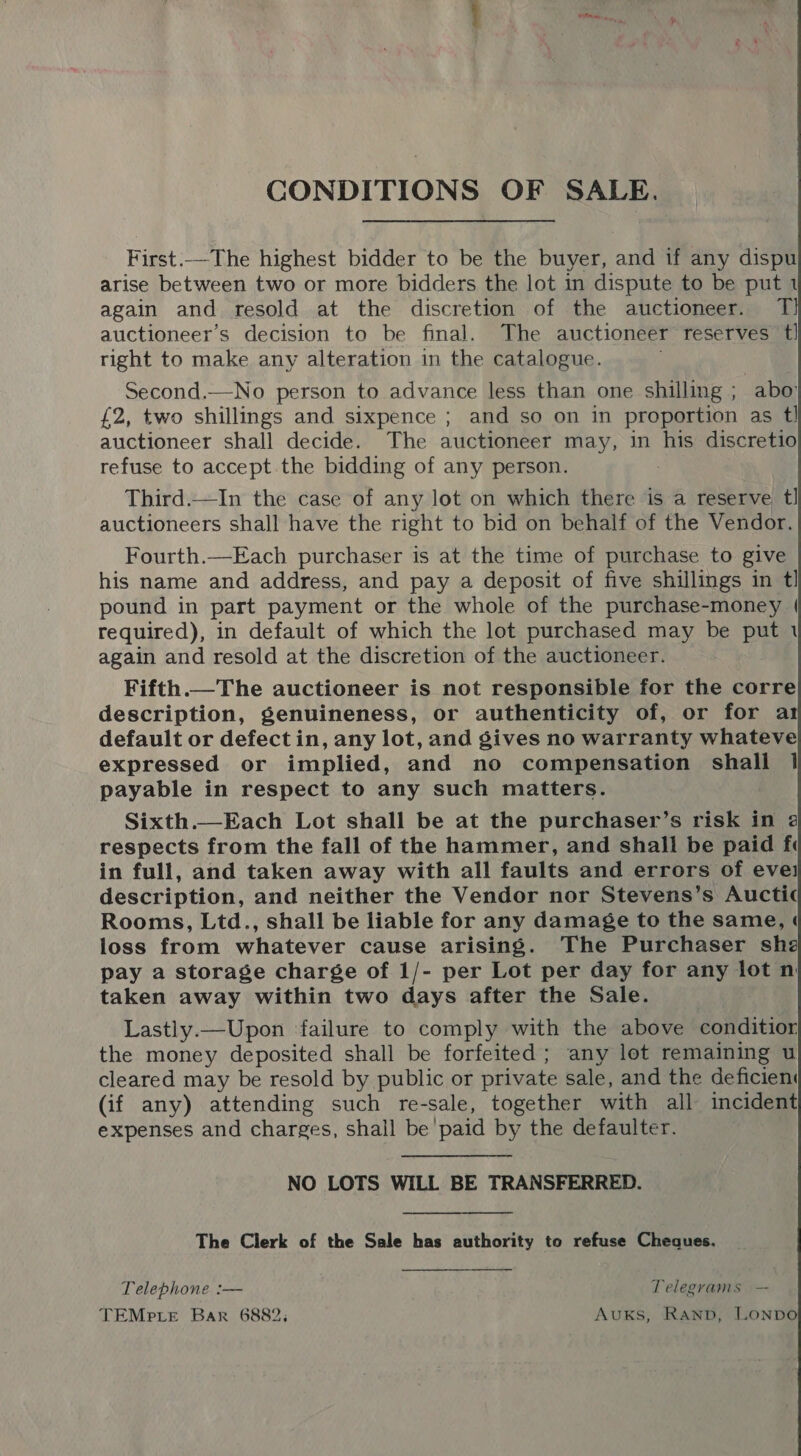 CONDITIONS OF SALE. First.—The highest bidder to be the buyer, and if any dispu arise between two or more bidders the lot in dispute to be put 1 again and resold at the discretion of the auctioneer. T auctioneer’s decision to be final. The auctioneer reserves t! right to make any alteration in the catalogue. Second.—No person to advance less than one shilling ; abo £2, two shillings and sixpence ; and so on in proportion as tl auctioneer shall decide. The auctioneer may, in his discretio refuse to accept the bidding of any person. Third.—In the case of any lot on which there is a reserve tl auctioneers shall have the right to bid on behalf of the Vendor. Fourth.—Each purchaser is at the time of purchase to give his name and address, and pay a deposit of five shillings in tl pound in part payment or the whole of the purchase-money | required), in default of which the lot purchased may be put 1 again and resold at the discretion of the auctioneer. Fifth.— The auctioneer is not responsible for the corre description, genuineness, or authenticity of, or for ar default or defect in, any lot, and gives no warranty whateve expressed or implied, and no compensation shall 1} payable in respect to any such matters. respects from the fall of the hammer, and shall be paid fi in full, and taken away with all faults and errors of evei description, and neither the Vendor nor Stevens’s Auctic Rooms, Ltd., shall be liable for any damage to the same, loss from whatever cause arising. The Purchaser she pay a storage charge of 1/- per Lot per day for any lot n taken away within two days after the Sale. Lastly.—Upon failure to comply with the above conditior the money deposited shall be forfeited; any lot remaining u cleared may be resold by public or private sale, and the deficient (if any) attending such re-sale, together with all incident expenses and charges, shall be’ paid by the defaulter. NO LOTS WILL BE TRANSFERRED. The Clerk of the Sale has authority to refuse Cheques. Telephone :— Telegrams — TEMpLeE Bar 6882, Avuxks, Ranp, LONDO 