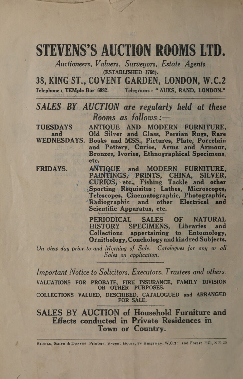 a : PS STEVENS’S AUCTION ROOMS LTD. Auctioneers, Valuers, Surveyors, Estate Agents (ESTABLISHED 1768). 38, KING ST., COVENT GARDEN, LONDON, W.C.2 Teleunaaee TEMple cw 6882. teeeronns | “ AUKS, RAND, LONDON.” SALES. BY AUCTION are regularly held at thi Rooms as follows :— TUESDAYS ANTIQUE .AND MODERN FURNITURE, and Old Silver and Glass, Persian Rugs, Rare WEDNESDAYS. Books and MSS., Pictures, Plate, Porcelain ~~ and Pottery, Curios, Arms and Armour, Bronzes, Ivories, Ethnographical Specimens, FRIDAYS. QUE and MODERN FURNITURE, PAINTINGS, .PRINTS, CHINA, SILVER, CURIOS, ° -ete., Fishing Tackle and other » Sporting »Réquisites; Lathes, Microscopes, Telescopes, Cinematographic, Photographic, “Radiographic and other Electrical and Scientific Apparatus, etc. PERIODICAL SALES OF NATURAL HISTORY SPECIMENS, Libraries and Collections appertaining to Entomology, Ornithology, Conchology and kindred Subjects. On view day prior to and Morning of Sale. Catalogues for any or all Sales on application.  Important Notice to Solicitors, Executors, Trustees and others. VALUATIONS FOR PROBATE, FIRE INSURANCE, FAMILY DIVISION OR OTHER PURPOSES. COLLECTIONS VALUED, DESCRIBED, CATALOGUED and ARRANGED FOR SALE.  SALES BY AUCTION of Household Furniture and Effects conducted in Private Residences in Town or Country.   Rippis, SmitkK &amp; Durrus, Printers, Baga House, 89 Kingsway, W.C.2; and Forest Hill, S E.23