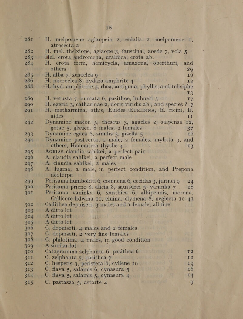 * 281 282 283 284 285 286 288 289 290 291 292 293 294 295 296 207 298 299 300 301 302 303 304 395 306 307 308 309 310 311 312 313 314 15 H. melpomene aglaopeia 2, eulalia. 2, melpomene 1, atrosecta 2 H. mel. thelxiope, aglaope 3, faustinal, aoede 7, vola 5 Mel. erota andromena, uraldica, erota ab. H. erota form, hemicycla, amazona, oberthuri, and others 29 H. alba 7, xenoclea 9 i H. microclea 8, hydara amphrite 4 H. hyd. amphitrite, 5, rhea, antigona, phyllis, and ielitione 13 H. vetusta 7, numata 6, pasithoe, hubneri 3 Gi H. egeria 3, catharinae 2, doris viridis ab., and species ? 7 H. metharmina, athis, Euides Evuerrpina, E. ricini, E. aides porse: Dynamine maeon 5, theseus 3, niiceled . 2, salpensa 12, getae 5, glauce, 8 males, 2 females 37 Dynamine egaea 8, similis 3, gisella 5, 16 Dynamine postverta, 1 male, 2 females, mylitta 3, and others, Haematera thysbe 4 13 AGRIAS claudia sahlkei, a perfect pair A. claudia sahlkei, a perfect male A. claudia sahlkei, 2 males A. lugina, a male, in perfect condition, and Prepona neoterpe Perisama humboldti 6, comnena 6, cecidas 3, jurineig 24 Perisama priene. 8, alicia 8, saussurei 5, vaninka 7 28 Perisama vaninka 6, xanthica 6, albipennis, morona, Callicore lidwina 11, eluina, clymena 8, neglecta 10 43 Callithea depuiseti, 3 males and 1 female, all fine A ditto lot A ditto lot C. depuiseti, 4 males and 2 females C. depuiseti, 2 very fine females C. philotima, 4 males, in good condition A similar lot Catagramma zelphanta 6, pasithea 6 | 1 C. zelphanta 5, pasithea 7 7 I2 C. hesperis 3, peristera 6, cyllene Io 1g C. flava 5, salamis 6, cynasura 5 | : 16 C. flava 5, salaniis 5, cynasura 4 14