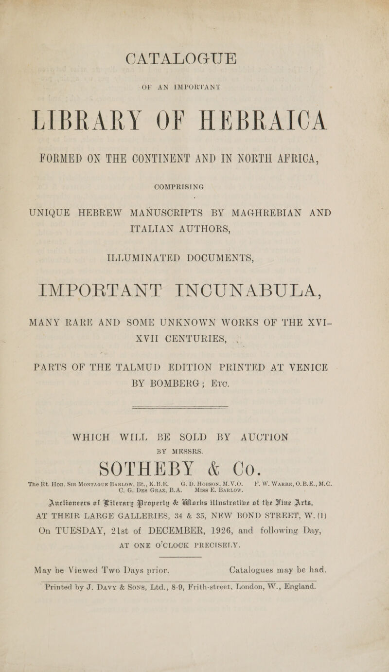 CATALOGUE OF AN IMPORTANT LIBRARY OF HEBRAICA FORMED ON THE CONTINENT AND IN NORTH AFRICA, COMPRISING UNIQUE HEBREW MANUSCRIPTS BY MAGHREBIAN AND ITALIAN AUTHORS, ILLUMINATED DOCUMENTS, Pee Orn oN NOUN ABU EA. MANY RARE AND SOME UNKNOWN WORKS OF THE XVI- XVII CENTURIES, PARTS OF THE TALMUD EDITION PRINTED AT VENICE BY BOMBERG; Ete.   WHICH WILL BE SOLD BY AUCTION BY MESSRS. SOE BA: GO. The Rt. Hon. Str MonraGuF Bartow, Bt., K.B.E. G. D. Horson, M.V.O. F. W. WarRRE#, O.B.E., M.C. C. G. Dus Graz, B.A. Miss E. BaRLow. ; Auctioneers of Literary Property &amp; Works illustrative of the Fine Arts, AT THEIR LARGE GALLERIES, 34 &amp; 35, NEW BOND STREET, W. (1) On TUESDAY, 21st of DECEMBER, 1926, and following Day, AT ONE O'CLOCK PRECISELY. May be Viewed ‘I’wo Days prior. Catalogues may be had.   Printed by J. Davy &amp; Sons, Ltd., 8-9, Frith-street, London, W., England.