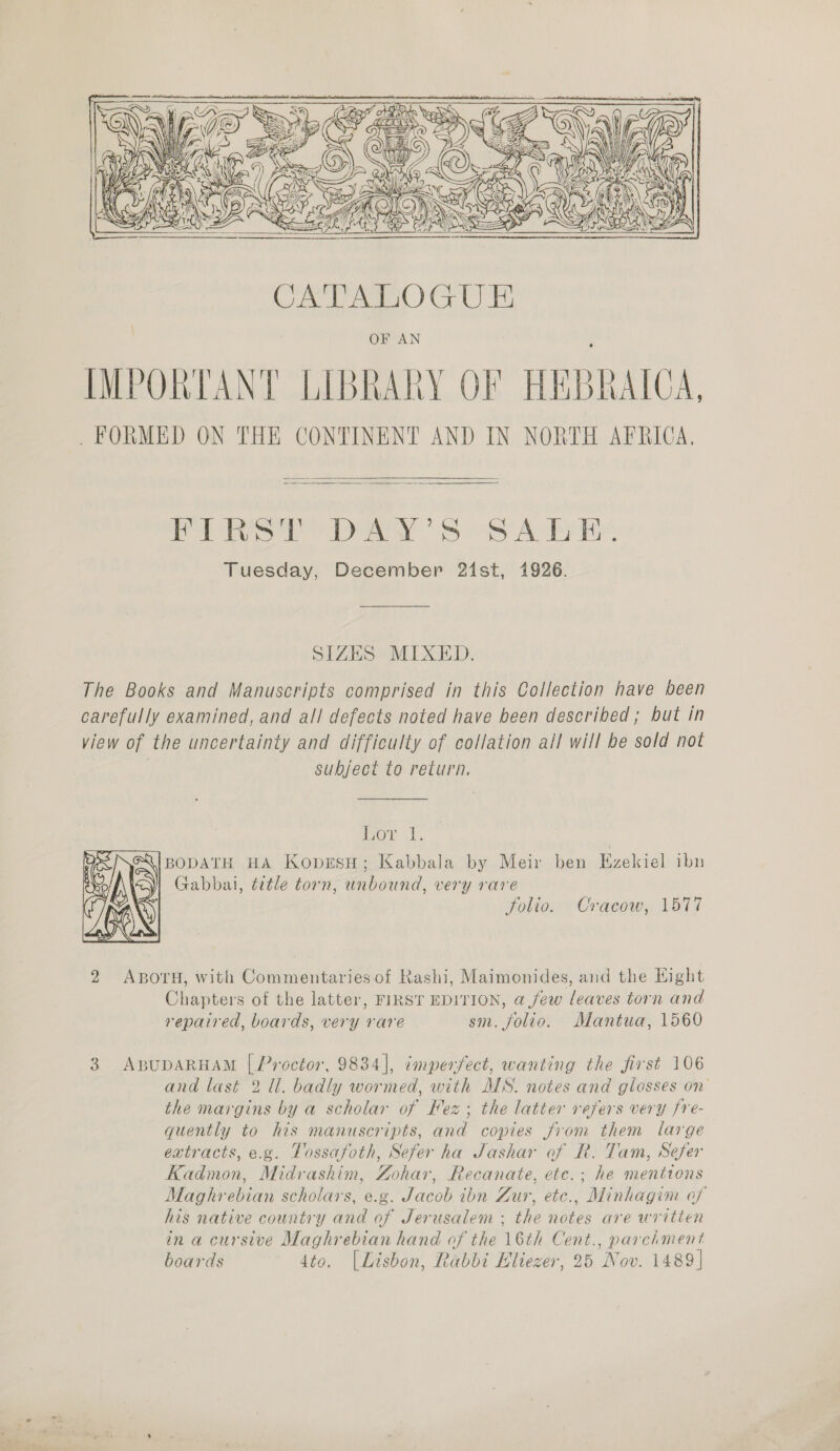   OF AN IMPORTANT LIBRARY OF HEBRAICA,  FIRST DAY'S SALE. Tuesday, December 21st, 1926. SIZES MIXED. The Books and Manuscripts comprised in this Collection have been carefully examined, and all defects noted have been described ; but in view of the uncertainty and difficulty of collation all will be sold not subject to return, ior \t. BODATH HA KoprESH; Kabbala by Meir ben Ezekiel ibn Gabbai, title torn, unbound, very rare folio. Cracow, 1577  2 ABOTH, with Commentaries of Rashi, Maimonides, and the Hight Chapters of the latter, FIRST EDITION, a few leaves torn and repaired, boards, very rare sm. folio. Mantua, 1560 3 ABUDARHAM [ Proctor, 9834], imperfect, wanting the first 106 and last 2 Ul. badly wormed, with MS. notes and glosses on the margins by a scholar of Fez; the latter refers very fre- quently to his manuscripts, and copies from them large extracts, e.g. Tossafoth, Sefer ha Jashar of R. Tam, Sefer Kadmon, Midrashim, Zohar, Recanate, etc.; he mentions Maghrebian scholars, e.g. Jacob ibn Zur, etc., Minhagim of his native country and of Jerusalem ; the notes are written in a cursive Maghrebian hand of the 16th Cent., parchment boards dto. [Lisbon, Rabbi Eliezer, 25 Nov. 1489]