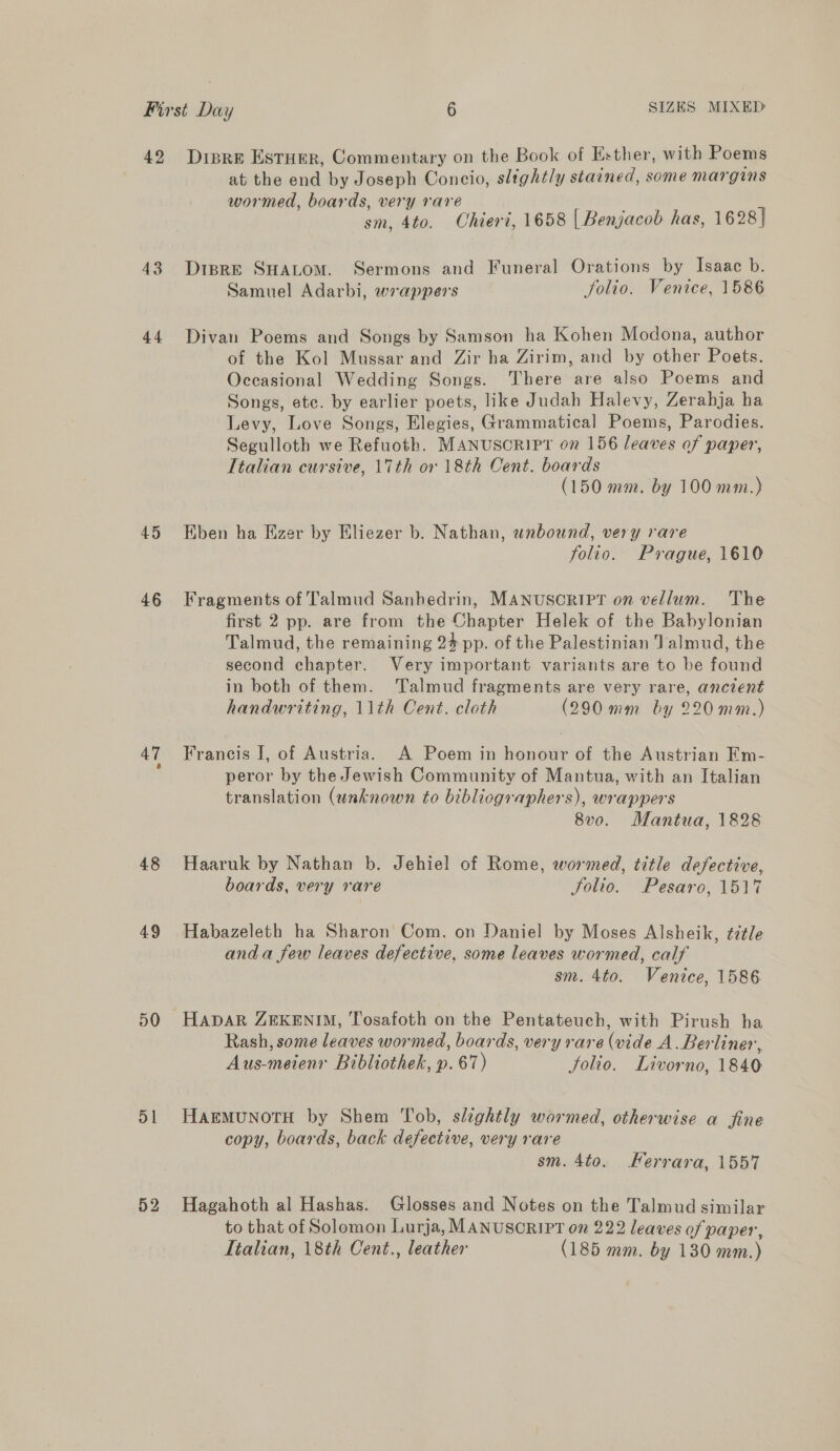 43 44 45 46 48 49 50 o1 52 at the end by Joseph Concio, slightly stained, some margins wormed, boards, very raré ae sm, 4to. Chieri, 1658 | Benjacob has, 1628} DisprE SHALOM. Sermons and Funeral Orations by Isaac b. Samuel Adarbi, wrappers folio. Venice, 1586 Divan Poems and Songs by Samson ha Kohen Modona, author of the Kol Mussar and Zir ha Zirim, and by other Poets. Occasional Wedding Songs. There are also Poems and Songs, etc. by earlier poets, like Judah Halevy, Zerahja ha Levy, Love Songs, Elegies, Grammatical Poems, Parodies. Segulloth we Refuoth. MANUSCRIPT on 156 leaves of paper, Italian cursive, 17th or 18th Cent. boards (150 mm. by 100 mm.) Eben ha Eizer by Eliezer b. Nathan, wnbound, very rare folio. Prague, 1610 Fragments of Talmud Sanhedrin, MANUSCRIPT on vellum. The first 2 pp. are from the Chapter Helek of the Babylonian Talmud, the remaining 24 pp. of the Palestinian Jalmud, the second chapter. Very important variants are to be found in both of them. Talmud fragments are very rare, ancient handwriting, 11th Cent. cloth (290 mm by 220mm.) Francis I, of Austria. A Poem in honour of the Austrian Em- peror by the Jewish Community of Mantua, with an Italian translation (unknown to bibliographers), wrappers 8vo. Mantua, 1828 Haaruk by Nathan b. Jehiel of Rome, wormed, title defective, boards, very rare Jolio. Pesaro, 1517 Habazeleth ha Sharon Com. on Daniel by Moses Alsheik, ¢ztle anda few leaves defective, some leaves wormed, calf sm. 4to. Venice, 1586 HADAR ZEKENIM, Tosafoth on the Pentateuch, with Pirush ha Rash, some leaves wormed, boards, very rare (vide A. Berliner, Aus-meienr Bibliothek, p. 67) Solio. Livorno, 1840 HAEMUNOTH by Shem Tob, slightly wormed, otherwise a fine copy, boards, back defective, very rare sm. 4to. Ferrara, 1557 Hagahoth al Hashas. Glosses and Notes on the Talmud similar to that of Solomon Lurja, MANUSCRIPT on 222 leaves of paper, Italian, 18th Cent., leather (185 mm. by 130 mm.)