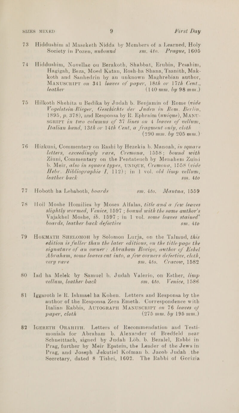 73 74 76 e3 78 79 80 81 82 Hiddushim al Maseketh Nidda by Members of a Learned, Holy Society in Pozen, unbound sm. 4to. Prague, 1605 Hiddushim, Novellae ou Berakoth, Shabbat, Erubin, Pesahim, Hagigah, Beza, Moed Katan, Rosh-ha Shana, Taanith, Mak- koth and Sanhedrin by an unknown Maghrebian author, MANUSCRIPT on 341 leaves of paper, 18th or 17th Cent., leather (140 mm. by 98 mm.) Hilkoth Shehita u Bedika by Judah b. Benjamin of Rome (de Vogelstein-Rieger, Geschichte dex Juden in Rom. Berlin, 1895, p. 378), and Responsa by R. Ephraim (anzque), MANU- SGRIPT 72 two columns of 37 lines on 4 leaves of vellum, Italian hand, 13th or 14th Cent, a fragment only, cloth (290 mm. by 205 mm.) Hizkuni, Commentary on Rashi by Hezekia b. Manoah, 7m square letters, eaceedingly rare, Cremona, 1558; bound with Ziuni, Commentary on the Pentateuch by Menahem Zuini b. Meir, also in square types, UNIQUE, Cremona, 1558 (vide Hebr. Bibliographie 1, 112); in 1 vol. old limp vellum, leather back sm. 4to Hoboth ha Lebaboth, boards sm. 4to. Mantua, 1559 Hloil Moshe Homilies by Moses Alfalas, t7tle and a few leaves slightly wormed, Venice, 1597 ; bound with the same author’s Vajakhel Moshe, 7b. 1597; in 1 vol. some leaves stained‘ boards, leather back defective sm. 4to HoKMATH SHELOMOH by Solomon Lurja, on the Talmud, this edition is fuller than the later editions, on the title-page the signature of an owner: Abraham Rovigo, author of Eshel Abraham, some leaves cut into, a few corners defective, cloth, very rare sm. 4to. Cracow, 1582 Iad ha Melek by Samuel b. Judah Valerio, on Esther, damp vellum, leather back sm. 4to. Venice, 1586 Iggaroth le R. Ishmael ha Kohen. Letters and Responsa by the author of the Responsa Zera Emeth. Correspondence with Italian Rabbis, AUTOGRAPH MANUSCRIPT on 76 leaves of paper, cloth (275 mm. by 195 mm.) IGERETH ORAHITH. Letters of Recommendation and ‘Testi- monials for Abraham b. Alexander of Bredfeld near Schneittach, signed by Judah Lob. b. Bezalel, Rabbi in Prag, further by Meir Epstein, the Leader of the Jews in Prag, and Joseph Jekutiel Kofman b. Jacob Judah . the Secretary, dated 8 Tishri, 1602. The Rabbi of Gorizia