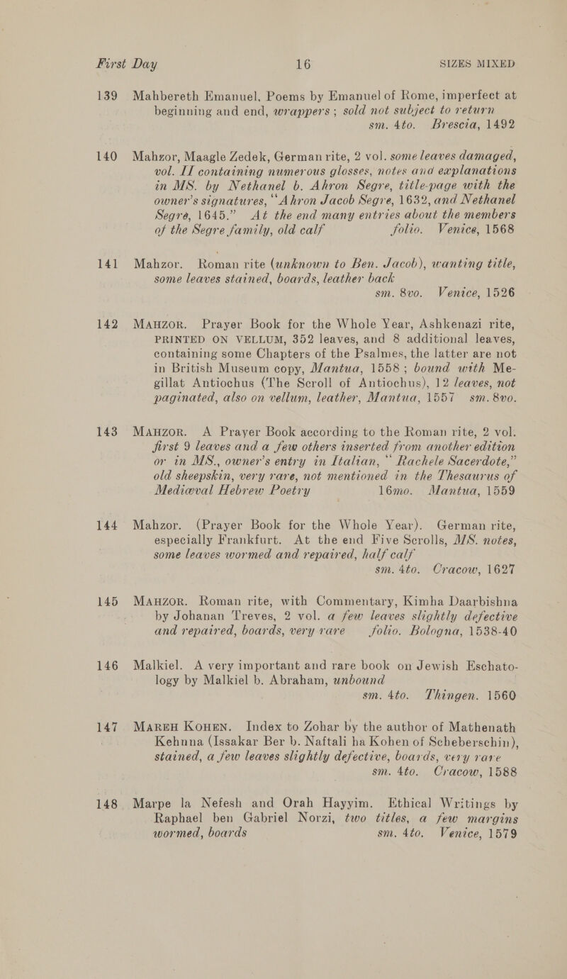 139 Mahbereth Emanuel, Poems by Emanuel of Rome, imperfect at beginning and end, wrappers; sold not subject to return sm. 4to. Brescia, 1492 140 Mahzor, Maagle Zedek, German rite, 2 vol. some leaves damaged, vol. IT containing numerous glosses, notes and explanations in MS. by Nethanel b. Ahron Segre, title-page with the owner’s signatures, Ahron Jacob Segre, 1632, and Nethanel Segré, 1645.” Aét the end many entries about the members of the Segre family, old calf Solio. Venice, 1568 141 Mahzor. Roman rite (unknown to Ben. Jacob), wanting title, some leaves stained, boards, leather back sm. 8vo. Venice, 1526 142 Manzor. Prayer Book for the Whole Year, Ashkenazi rite, PRINTED ON VELLUM, 352 leaves, and 8 additional leaves, containing some Chapters of the Psalmes, the latter are not in British Museum copy, Mantua, 1558; bound with Me- gillat Antiochus (The Scroll of Antiochus), 12 leaves, not paginated, also on vellum, leather, Mantua, 1557 sm. 8vo. 143 Mauzor. A Prayer Book according to the Roman rite, 2 vol. first 9 leaves and a few others inserted from another edition or in MS., owner’s entry in Italian, Rachele Sacerdote,” old sheepskin, very rare, not mentioned in the Thesaurus of Medieval Hebrew Poetry l6mo. Mantua, 1559 144 Mahzor. (Prayer Book for the Whole Year). German rite, especially Frankfurt. At the end Five Scrolls, WS. noées, some leaves wormed and repaired, half calf sm. 4to. Cracow, 1627 145 MaAuzor. Roman rite, with Commentary, Kimha Daarbishna by Johanan Treves, 2 vol. a few leaves slightly defective and repaired, boards, very rare _ folio. Bologna, 1538-40 146 Malkiel. A very important and rare book on Jewish Eschato- logy by Malkiel b. Abraham, unbound sm. 4to. Thingen. 1560 147 Maren Kouen. Index to Zohar by the author of Mathenath | Kehnna (Issakar Ber b. Naftali ha Kohen of Scheberschin), stained, a few leaves slightly defective, boards, very rare sm. 4to. Cracow, 1588 148 Marpe la Nefesh and Orah Hayyim. Ethical Writings by Raphael ben Gabriel Norzi, two titles, a few margins wormed, boards sm. 4to. Venice, 1579