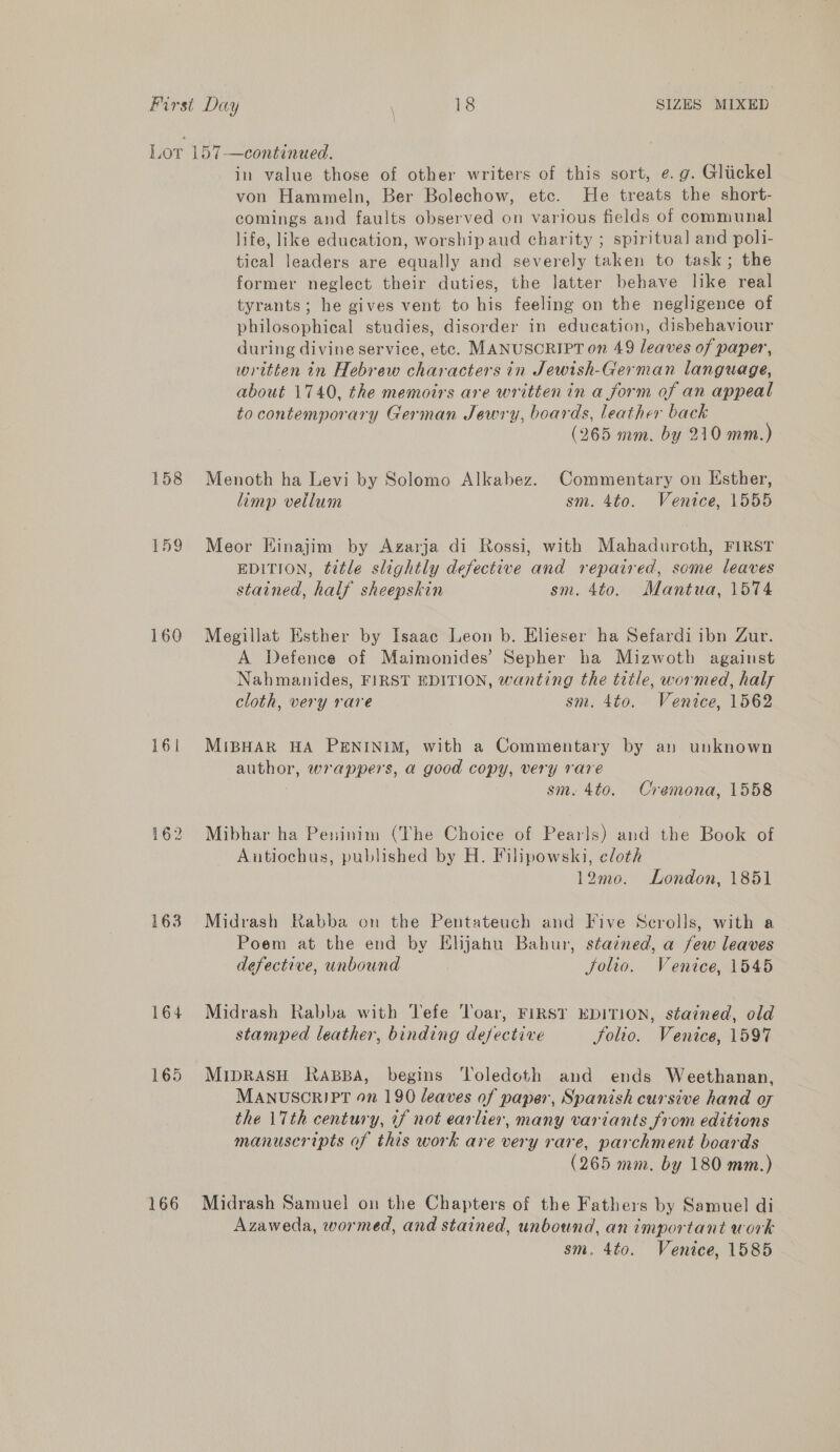 158 159 160 161 163 164 165 166 in value those of other writers of this sort, e. g. Gliickel von Hammeln, Ber Bolechow, etc. He treats the short- comings and faults observed on various fields of communal life, like education, worship aud charity ; spiritual] and pol1- tical leaders are equally and severely taken to task; the former neglect their duties, the latter behave like real tyrants; he gives vent to his feeling on the negligence of philosophical studies, disorder in education, disbehaviour during divine service, etc. MANUSCRIPT on 49 leaves of paper, written in Hebrew characters in Jewish-German language, about 1740, the memoirs are written in a form of an appeal to contemporary German Jewry, boards, leather back (265 mm. by 210 mm.) Menoth ha Levi by Solomo Alkabez. Commentary on Esther, limp vellum sm. 4to. Venice, 1555 Meor Einajim by Azgarja di Rossi, with Mahaduroth, FIRST EDITION, title slightly defective and repaired, some leaves stained, half sheepskin sm. 4to. Mantua, 1574 Megillat Esther by Isaac Leon b. Elieser ha Sefardi ibn Zur. A Defence of Maimonides’ Sepher ha Mizwoth against Nahmanides, FIRST EDITION, wanting the title, wormed, haly cloth, very rare sm. 4to. Venice, 1562 MiBHAR HA PENINIM, with a Commentary by an unknown author, wrappers, a good copy, very rare sm. 4to. Cremona, 1558 Mibhar ha Peninim (The Choice of Pearls) and the Book of Antiochus, published by H. Filipowski, cloth 12mo. London, 1851 Midrash Rabba on the Pentateuch and Five Scrolls, with a | Poem at the end by Elijahu Bahur, stazned, a few leaves defective, unbound Solio. Venice, 1545 Midrash Rabba with Tefe 'loar, FIRST EDITION, stained, old stamped leather, binding defective Solio. Venice, 1597 MIDRASH KRaABBA, begins Toledoth and ends Weethanan, MANUSCRIPT On 190 leaves of paper, Spanish cursive hand o7 the 17th century, if not earlier, many variants from editions manuscripts of this work are very rare, parchment boards (265 mm. by 180 mm.) Midrash Samuel on the Chapters of the Fathers by Samuel di Azaweda, wormed, and stained, unbound, an important work sm. 4to. Venice, 1585