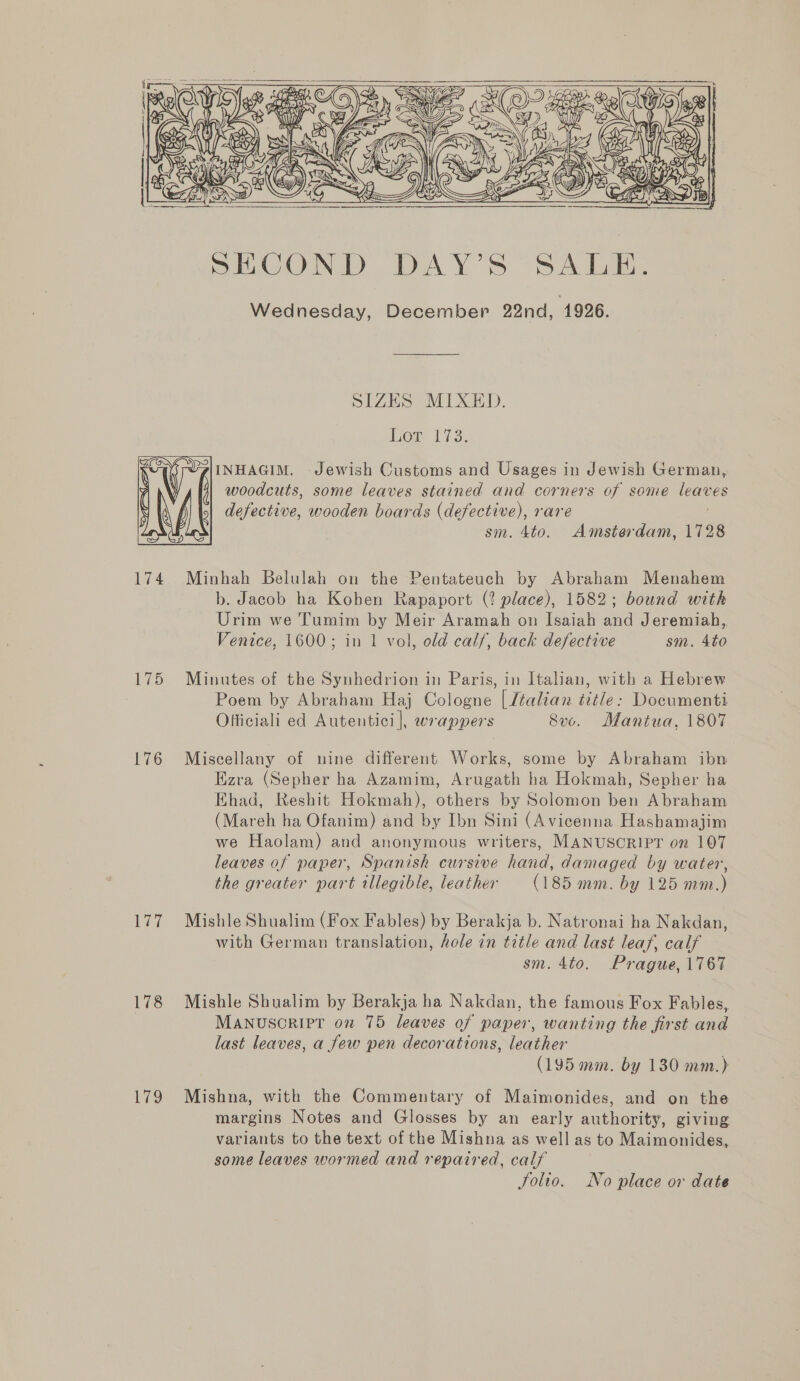  Wednesday, December 22nd, 1926. SIZES MIXED. Log 17.3. INHAGIM. Jewish Customs and Usages in Jewish German, woodcuts, some leaves stained and corners of some leaves defective, wooden boards (defective), rare | sm. 4to. Amsterdam, 1728  174 Minhah Belulah on the Pentateuch by Abraham Menahem b. Jacob ha Koben Rapaport (? place), 1582; bound with Urim we Tumim by Meir Aramah on Isaiah and Jeremiah, Venice, 1600; in 1 vol, old calf, back defective sm. 4to 175 Minutes of the Synhedrion in Paris, in Italian, with a Hebrew : Poem by Abraham Haj Cologne | /talian title: Documenti Officiali ed Autentici |, wrappers Sv. Mantua, 1807 176 Miscellany of uine different Works, some by Abraham ibn Ezra (Sepher ha Azamim, Arugath ha Hokmah, Sepher ha Ehad, Reshit Hokmah), others by Solomon ben Abraham (Mareh ha Ofanim) and by Ibn Sini (Avicenna Hashamajim we Haolam) and anonymous writers, MANUSCRIPT on 107 leaves of paper, Spanish cursive hand, damaged by water, the greater part allegible, leather (185 mm. by 125 mm.) 177 Mishle Shualim (Fox Fables) by Berakja b. Natronai ha Nakdan, with German translation, hole in title and last leaf, calf sm. 4to. Prague, 1767 178 Mishle Shualim by Berakja ha Nakdan, the famous Fox Fables, MANUSCRIPT on 75 leaves of paper, wanting the first and last leaves, a few pen decorations, leather (195 mm. by 130 mm.) 179 Mishna, with the Commentary of Maimonides, and on the margins Notes and Glosses by an early authority, giving variants to the text of the Mishna as well as to Maimonides, some leaves wormed and repaired, calf Solio. No place or date