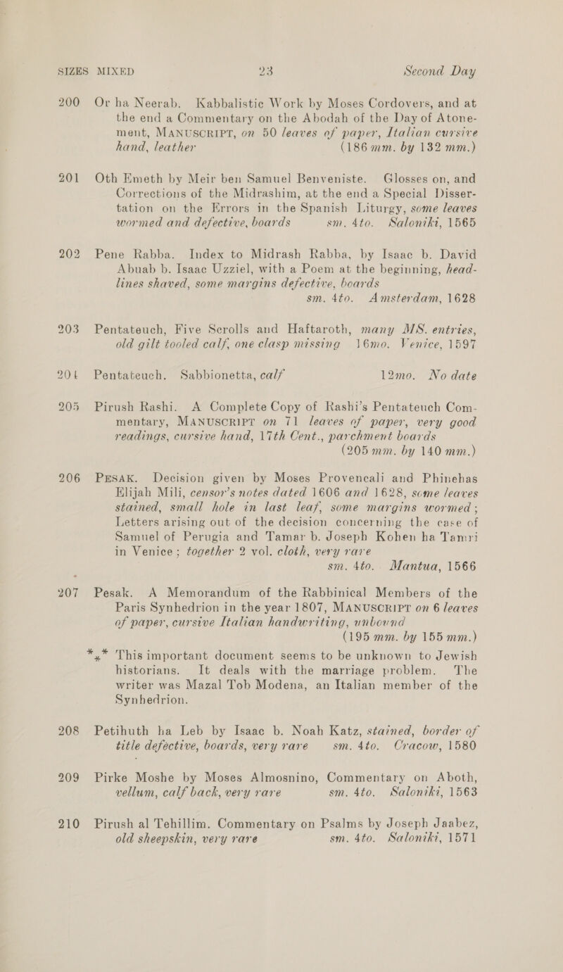 200 202 206 207 208 209 210 Or ha Neerab. Kabbalistic Work by Moses Cordovers, and at the end a Commentary on the Abodah of the Day of Atone- ment, MANUSCRIPT, 02 50 leaves of paper, Italian cursive hand, leather (186 mm. by 132 mm.) Oth Emeth by Meir ben Samuel Benveniste. Glosses on, and Corrections of the Midrashim, at the end a Special Disser- tation on the Errors in the Spanish Liturgy, some leaves wormed and defective, boards sm. 4to. Saloniki, 1565 Pene Rabba. Index to Midrash Rabba, by Isaac b. David Abuab b. Isaac Uzziel, with a Poem at the beginning, head- lines shaved, some margins defective, boards sm. 4to. Amsterdam, 1628 Pentateuch, Five Scrolls and Haftaroth, many MS. entries, old gilt tooled calf, one clasp missing \6mo. Venice, 1597 Pentateuch. Sabbionetta, calf 12mo. No date Pirush Rashi. A Complete Copy of Rashi’s Pentateuch Com- mentary, MANUSCRIPT on 71 leaves of paper, very good readings, cursive hand, 17th Cent., parchment boards (205 mm. by 140 mm.) PrEsakK. Decision given by Moses Provencali and Phinehas Elijah Mili, censor’s notes dated 1606 and 1628, some leaves stained, small hole in last leaf, some margins wormed ; Letters arising out of the decision concerning the case of Samuel of Perugia and Tamar b. Joseph Kohen ha Tamri in Venice ; together 2 vol. cloth, very rare sm. 4to.. Mantua, 1566 Pesak. A Memorandum of the Rabbinical Members of the Paris Synhedrion in the year 1807, MANUSCRIPT on 6 leaves of paper, cursive Italian handwriting, unbound (195 mm. by 155 mm.) historians. It deals with the marriage problem. The writer was Mazal Tob Modena, an Italian member of the Synbedrion. Petihuth ha Leb by Isaac b. Noah Katz, stazned, border of title defective, boards, very rare sm. 4to. Cracow, 1580 Pirke Moshe by Moses Almosnino, Commentary on Aboth, vellum, calf back, very rare sm. 4to. Saloniki, 1563 Pirush al Tehillim. Commentary on Psalms by Joseph Jaabez, old sheepskin, very rare sm. 4to. Salonitki, 1571