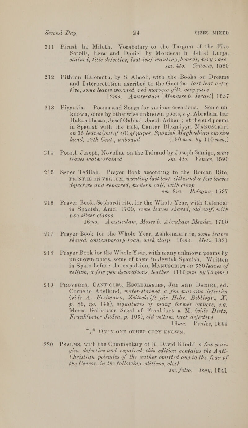 211 bo ‘oad bo 213 214 215 216 Zig 218 219 220 Pirush ha Miloth. Vocabulary to the Targum of the Five Scrolls, Ezra and Daniel by Mordecai b. Jehiel Lurja, stained, title defective, last leaf wanting, boards, very rare sm. 4to. Cracow, 1580 Pithron Halomoth, by S. Almoli, with the Books on Dreams and Interpretation ascribed to the Geonim, last lea/ defec- tive, some leaves wormed, red morocco gill, very rare 12mo. Amsterdam | Menasse b. Israel], 163 Piyyutim. Poems and Songs for various occasions. Some un- known, some by otherwise unknown poets, ¢.g. Abraham har Hakan Hasan, Josef Gabbai, Jacob Adhan ; at the end poems in Spanish with the title, Cantar Blezmiyya, MANUSCRIPT on 35 leaves (out of 40) of paper, Spanish Maghrebian cursive hand, 19th Cent., unbound (180 mm. by 110 mm.) Porath Joseph, Novellae on the Talmud by Joseph Samigo, some leaves water-stained sm. 4to. Venice, 1590 Seder Tefillah. Prayer Book according to the Roman Rite, PRINTED ON VELLUM, wanting last leas, titleand a few leaves defective and repaired, modern calf, with clasp sm. 8v0o. Bologna, 1537 Prayer Book, Sephardi rite, for the Whole Year, with Calendar in Spanish, Amd. 1700, some leaves shaved, old calf, with two silver clasps 16mo. Amsterdam, Moses b. Abraham Mendez, 1700 Prayer Book for the Whole Year, Ashkenazi rite, some leaves shaved, contemporary roan, with clasp \16mo. Metz, 1821 Prayer Book for the Whole Year, with many unknown poems by unknown poets, some of them in Jewish-Spanish. Written in Spain before the expulsion, MANUSCRIPT on 330 leaves of vellum, a few pen decoraiions, leather (110mm. by 75 mm.) PROVERBS, CANTICLES, ECCLESIASTES, JOB AND DANIEL, ed. Cornelio Adelkind, water-stained, a few margins defective (vide A. FBreimann, Zeitschrift zur Hebr. Bibliogr., X, p. 85, no. 145), signatures of many former owners, e.g. Moses Gelhauser Segal of Frankfurt a M. (vide Dietz, Frankfurter Juden, p. 103), old vellum, back defective l6mo. Venice, 1544 *.* ONLY ONE OTHER COPY KNOWN. PSALMS, with the Commentary of R. David Kimhi, a few mar- gins defective and repaired, this edition contains the Antté- Christian polemics of the author omitted due to the fear of the Censor, in the following editions, cloth | sm. folio. Isny, 1541