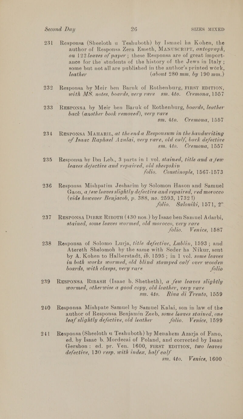 231 233 234 235 236 239 240 241 Responsa (Sheeloth u Teshuboth) by Ismael ha Kohen, the author of Responsa Zera Emeth, MANUSCRIPT, autograph, on 122 leaves of paper ; these Responsa are of great import- ance for the students of the history of the Jews in Italy ; some but not all are published in the author’s printed work, leather (about 280 mm. by 190 mm.) Responsa by Meir ben Baruk of Rothenburg, FIRST EDITION, with MS. notes, boards, very rare sm. 4to. Cremona, 1557 back (another book removed), very rare sm. 4t0. Cremona, 1557 RESPONSA MAHARIL, at theenda Responsum in the handwriting of Isaac Raphael Azulai, very rare, old calf, back defective sm. 4to. Cremona, 1557 Responsa by Ibn Leb., 3 parts in | vol. stained, title and a few leaves defective and repaired, old sheepskin folio. Constinople, 1567-1573 Responsa Mishpatim Jesharim by Solomon Hason and Samuel Gaon, a few leaves slightly defective and repaired, red morocco (vide however Benjacob, p. 388, no. 2593, 1732 2) Solio. Saloniki, 1571, 2° Responsa Dtsre Risots (430 nos.) by Isaac ben Samuel A darbi, stained, some leaves wormed, old morocco, very rare Jolie. Venice, 1587 Responsa of Solomo Lurja, title defective, Lublin, 1593; and Atereth Shelomoh by the same with Seder ha Nikur, sent by A. Kohen to Halberstadt, 7b. 1595; in 1 vol. some leaves in both works wormed, old blind stamped calf over wooden boards, with clasps, very rare Solio RESPONSA RriBasH (Isaac b. Shetheth), a few leaves slightly wormed, otherwise a good copy, old leather, very rare sm. 4to. Riva di Trento, 1559 Responsa Mishpate Samuel by Samuel Kalai, son in law of the author of Responsa Benjamin Zeeb, some leaves stained, one leaf slightly defective, old leather Solio. Venice, 1599 Responsa (Sheeloth u Teshuboth) by Menahem Azarja of Fano, ed. by Isaac b. Mordecai of Poland, and corrected by Isaac Gershon: ed. pr. Ven. 1600, FIRST EDITION, two leaves defective, 130 resp. with index, half calf sm. 4to. Ventce, 1600