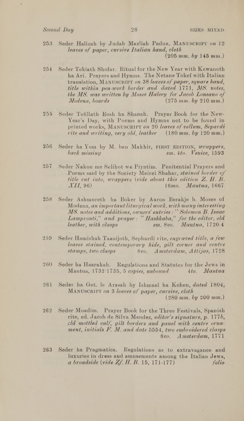 253 296 257 258 260 262 263 Seder Halizah by Judah Mazliah Padua, MANUSCRIPT on 12 leaves of paper, cursive Italian hand, cloth (205 mm. by 145 mm.) Seder Tekiath Shofar. Ritual for the New Year with Kewanoth ha Ari. Prayers and Hymns. The Netane Tokef with Italian translation, MANUSCRIPT on 38 leaves of paper, square hand, title within pen-work border and dated 1771, MS. notes, the MS. was written by Moses Halevy for Jacob Lonsano of Modena, boards (275 mm. by 210 mm.) Seder Tefillath Rosh ha Shanah. Prayer Book for the New- Year’s Day, with Poems and Hymns not to be found in printed works, MANUSCRIPT on 20 leaves of vellum, Separdt rite and writing, very old, leather (180mm. by 120 mm.) Seder ha Yom by M. ben Makhir, FIRST EDITION, wrappers, back missing sm. 4to. Venice, 1593 Seder Nakon me Selihot we Piyntim. Penitential Prayers and Poems said by the Society Meirei Shahar, stained border of title cut into, wrappers (vide about this edition Z. H. B. ATT, 96) 16mo. Mantua, 1667 Seder Ashmoreth ha Boker by Aaron Berakje b. Moses of Modena, an important liturgical work, with many interesting MS. notes and additions, owners entries : *’ Solomon B. Isaac Lampronti,” and prayer: “ Hashkaba,’ for the editor, old leather, with clasps sm. 8v0. Mantua, 1720-4 Seder Hamishah Taanijoth, Sephardi vite, engraved title, a few leaves stained, contemporary hide, gilt corner and centre stamps, two clasps 8vo. Amsterdam, Attijas, 1728 Seder ha Haarakah. Regulations and Statutes for the Jews in Mantua, 1732-1735, 5 copies, unbound 4to. Mantua Seder ha Get. Je Arasah by Ishmael ha Kohen, dated 1804, MANUSCRIPT on 3 leaves of paper, cursive, cloth (280 mm. by 200 mm.) Seder Moadim. Prayer Book for the Three Festivals, Spanish rite, ed. Jacob de Silva Mendez, edztor’s signature, p. 1770, cld mottled calf, gilt borders and panel with centre orna- ment, initials I’. M. and date 5554, two embroidered clasps 8vo. Amsterdam, 1771 Seder ha Pragmatica. Negulations as to extravagance and luxuries in dress and amusements among the Italian Jews, a broadside (vide Zf. H. B. 15, 171-177) folio