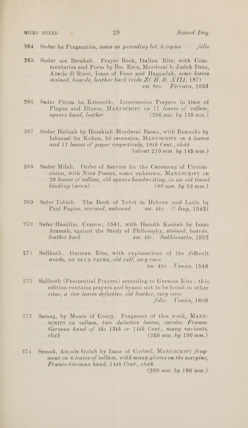 264 265 267 268 27 | bo ~I bo bo ~I sO bo ~I fe Seder ha Pragmatica, same as preceding lot, 5 coptes Solio Seder me Berakah. Prayer Book, Italian Rite, with Com- mentaries and Poem by Ibn Ezra, Mordecai b. Judah Dato, Azarja di Rossi, Isaac of Fano and Haggadah, some leaves stained, boards, leather back (vide Zf. H. B. XII1, 187) sm. 8v0. Ferrara, 1698 Seder Pitum ha Ketoreth. Intercession Prayers in time of Plague and Illness, MANUSCRIPT on 17 leaves of vellum, square hand, leather (206 mm. by 135 mm.) Seder Halizah by Hezekiah Mordecai Basan, with Remarks by Ishmael ha Kohen, 2d recension, MANUSCRIPT on 4 leaves and 11 leaves of paper respectively, 18th Cent., cloth (about 210 mm. by 145 mm.) Seder Milah. Order of Service for the Ceremony of Circum- cision, with Nine Poems, some unknown, MANUSCRIPT on 29 leaves of vellum, old square handwriting, in an old tinsel binding (worn) (80 mm. by 52 mm.) Sefer Tobiah. The Book of Tobit in Hebrew and Latin by Paul Fagius, wormed, unbound sm. 4to. (? Isny, 1542) Sefer Hasidim. Cracow, 1581, with Hazuth Kashab by Isaac Aramah, against the Study of Philosophy, stained, boards, leather back sm. 4to. Sabbionetta, 1552 Selihoth. German Rite, with explanations of the difficult words, ON BLUE PAPER, old calf, very rare : sm. 4to. Venice, 1548 Selihoth (Penitential Prayers) according to German Rite 9 this edition contains prayers and hymns not to be found in other rites, a few leaves defective, old leather, very rare Solio. Venice, 1600 Semag, by Moses of Coucy. Fragment of this work, MANU- SCRIPT on vellum, two defective leaves, cursive Hranco- German hand of the 13th or 14th Cent., many variants, cloth (260 mm. by 190 mm.) Semak, Amude Golah by Isaac of Corbeil, MANUSCRIPT jrag- ment on 4 leaves of vellum, with many glosses on the margins, Franco-German hand, 14th Cent., cloth (260 mm. by 190 mm.)