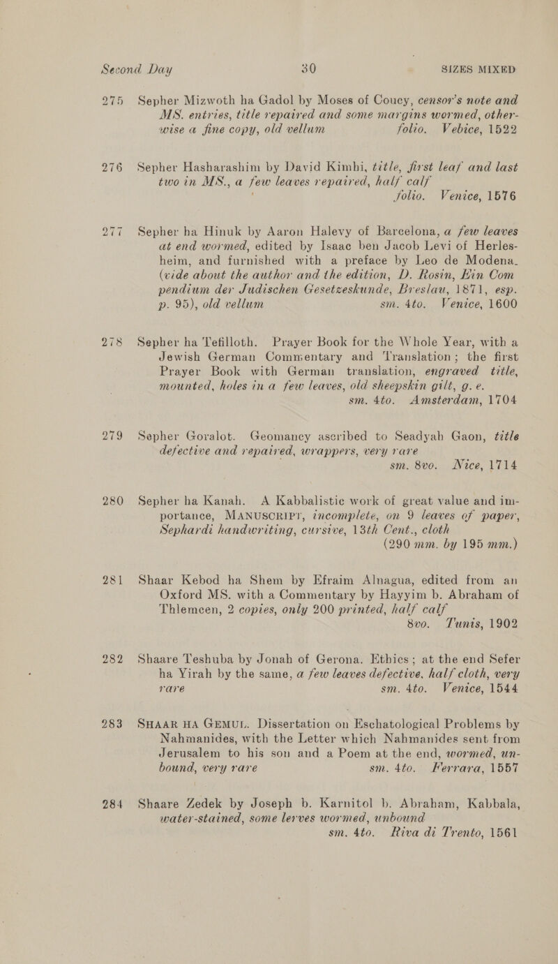 bo ~t “I 278 aes 280 281 282 283 284 Sepher Mizwoth ha Gadol by Moses of Coucy, censor’s note and MS. entries, title repaired and some margins wormed, other- wise a fine copy, old vellum folio. Vebice, 1522 Sepher Hasharashim by David Kimhi, title, first leaf and last twoin MS., a few leaves repaired, half calf Solio. Venice, 1576 Sepher ha Hinuk by Aaron Halevy of Barcelona, a few leaves at end wormed, edited by Isaac ben Jacob Levi of Herles- heim, and furnished with a preface by Leo de Modena. (vide about the author and the edition, D. Rosin, Hin Com pendium der Judischen Gesetzeskunde, Breslau, 1871, esp. p. 95), old vellum sm. 4to. Venice, 1600 Sepher ha Tefilloth. Prayer Book for the Whole Year, with a Jewish German Commentary and ‘Translation; the first Prayer Book with German translation, engraved title, mounted, holes in a few leaves, old sheepskin gilt, g. e. sm. 4to. Amsterdam, 1704 Sepher Goralot. Geomaney ascribed to Seadyah Gaon, title defective and repaired, wrappers, very rare sm. 8vo. Nace, 1714 Sepher ha Kanah. A Kabbalistic work of great value and im- portance, MANUSCRIP!T, incomplete, on 9 leaves of paper, Sephardi handwriting, cursive, 13th Cent., cloth (290 mm. by 195 mm.) Shaar Kebod ha Shem by Efraim Alnagua, edited from an Oxford MS. with a Commentary by Hayyim b. Abraham of Thlemecen, 2 copies, only 200 printed, half calf 8v0. Tunis, 1902 Shaare Teshuba by Jonah of Gerona. Ethics; at the end Sefer ha Yirah by the same, a few leaves defective, half cloth, very rare sm. 4to. Venice, 1544 SHAAR HA GEMUL. Dissertation on Eschatological Problems by Nahmanides, with the Letter which Nahmanides sent from Jerusalem to his son and a Poem at the end, wormed, un- bound, very rare sm. 4to. Ferrara, 1557 Shaare Zedek by Joseph b. Karnitol b. Abraham, Kabbala, water-stained, some lerves wormed, unbound sm. 4to. Riva di Trento, 1561