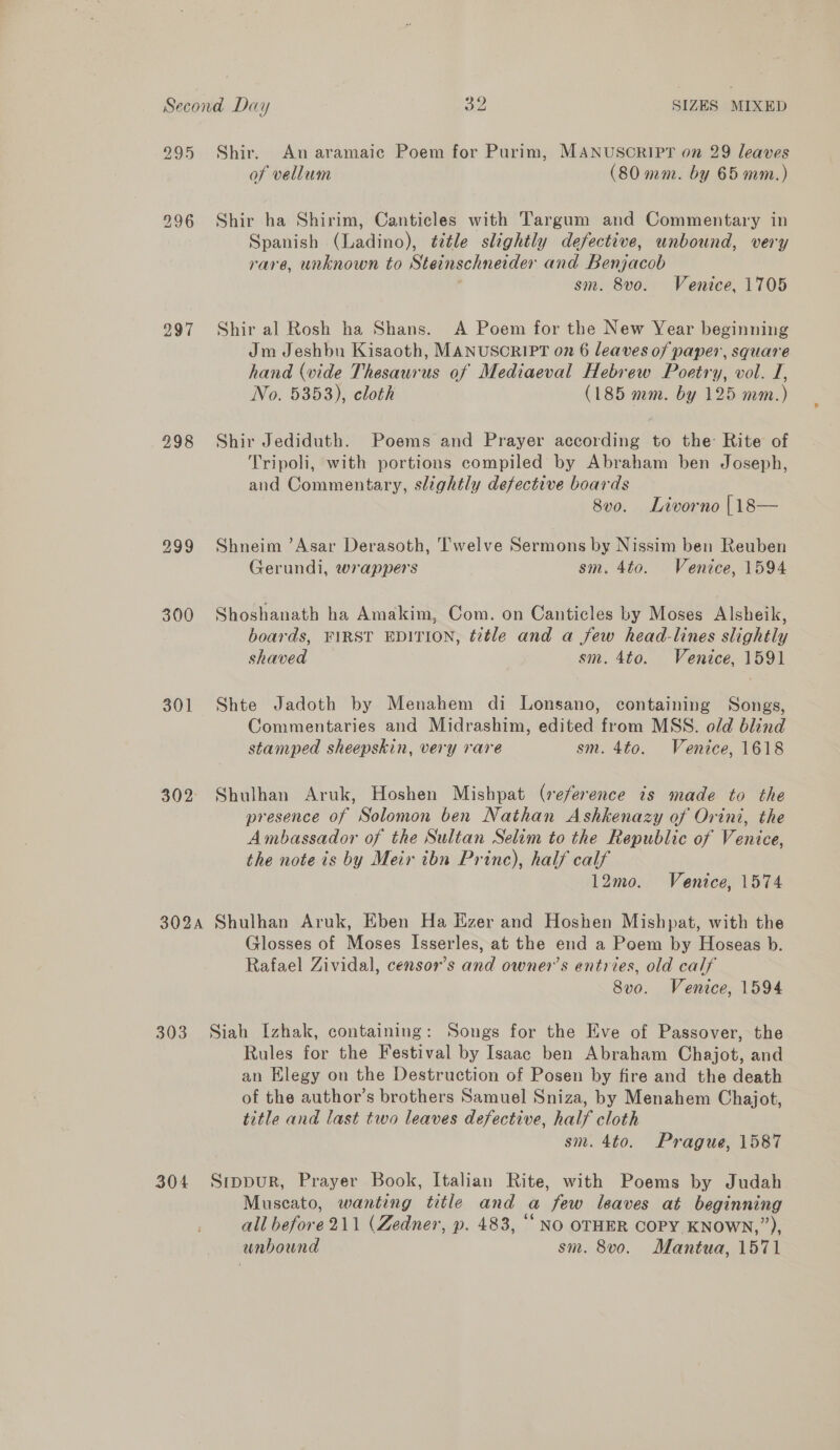 295 Shir. An aramaic Poem for Purim, MANUSORIPT on 29 leaves of vellum (80 mm. by 65 mm.) 996 Shir ha Shirim, Canticles with Targum and Commentary in Spanish (Ladino), title slightly defective, unbound, very rare, unknown to Steinschneider and Benjacob sm. 8vo. Venice, 1705 2997 Shir al Rosh ha Shans. A Poem for the New Year beginning Jm Jeshbu Kisaoth, MANUSCRIPT on 6 leaves of paper, square hand (vide Thesaurus of Mediaeval Hebrew Poetry, vol. I, No. 5353), cloth (185 mm. by 125 mm.) 998 Shir Jediduth. Poems and Prayer according to the Rite of Tripoli, with portions compiled by Abraham ben Joseph, and Commentary, slightly defective boards 8vo. Livorno [18— 999 Shneim ’Asar Derasoth, Twelve Sermons by Nissim ben Reuben Gerundi, wrappers sm. 4to. Venice, 1594 300 Shoshanath ha Amakim, Com. on Canticles by Moses Alsheik, boards, FIRST EDITION, title and a few head-lines slightly shaved sm. 4to. Venice, 1591 301 Shte Jadoth by Menahem di Lonsano, containing Songs, Commentaries and Midrashim, edited from MSS. old blind stamped sheepskin, very rare sm. 4to. Venice, 1618 302° Shulhan Aruk, Hoshen Mishpat (reference is made to the presence of Solomon ben Nathan Ashkenazy of Orini, the Ambassador of the Sultan Selim to the Republic of Venice, the note is by Meir ibn Prine), half calf 12mo. Venice, 1574 302A Shulhan Aruk, Eben Ha Ezer and Hoshen Mishpat, with the Glosses of Moses Isserles, at the end a Poem by Hoseas b. Rafael Zividal, censor’s and owner’s entries, old calf 8vo. Venice, 1594 303 Siah Izhak, containing: Songs for the Eve of Passover, the Rules for the Festival by Isaac ben Abraham Chajot, and an Elegy on the Destruction of Posen by fire and the death of the author’s brothers Samuel Sniza, by Menahem Chajot, title and last two leaves defective, half cloth sm. 4to. Prague, 1587 304 Srppur, Prayer Book, Italian Rite, with Poems by Judah Muscato, wanting title and a few leaves at beginning all before 211 (Zedner, p. 483, ““ NO OTHER COPY KNOWN,”), unbound sm. 8v0o. Mantua, 1571