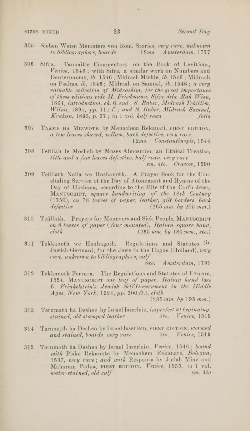 305 Sieben Weisn Menisters von Rom. Stories, very rare, unknown to bibhiographers, boards 12mo. Amsterdam. 1777 306 Sifra. Tannaitic Commentary on the Book of Leviticus, Venice, 1546; with Sifre, a similar work on Numbers and Deuteronomy, 7b. 1546; Midrash Mishle, 7b. 1546 ; Midrash on Psalms, 76. 1546; Midrash on Samuel, 2b. 1546; a very valuable collection of Midrashim, for the great importance of these editions vide M. Friedmaun, Sifre debe Rah Wien, 1864, introduction. ch. 6, end; S. Buber, Midrash Tehillim, Wilna, 1891, pp. 111 f.; and S. Buber, Midrash Samuel, Krakau, 1893, p. 37; in 1 vol. half roan Solio 3907 TAAME HA MizwotTH by Menachem Rekanati, FIRST EDITION, a few leaves shaved, vellum, back defective, very rare 12mo. Constantinople, 1544 308 Tefillah le Mosheh by Moses Almosnino, an Ethical Treatise, title and a few leaves defective, half roan, very rare sm. 4to. Cracow, 1590 309 Tefillath Neila we Hoshanoth. A Prayer Book for the Con- cluding Service of the Day of Atonement and Hymns of the Day of Hoshana, according to the Rite of the Corfu Jews, MANUSCRIPT, square handwriting of the 18th Century (1750), on 78 leaves of paper, leather, gilt borders, back defective (265 mm. by 205 mm.) 310 Tefilloth. Prayers for Mourners and Sick People, MANUSCRIPT on 8 leaves of paper (four mounted), Italian square hand, cloth (265 mm. by 180 mm., etc:) 311 Tekkanoth we Hanhagoth. tegulations and Statutes (1M Jewish-German), for the Jews in the Hague (Holland), very rare, unknown to bibliographers, calf 8vo. Amsterdam, 1790 312 Tekkanoth Ferrara. The Regulations and Statutes of Ferrara, 1554, Manuscript one leat of paper, Italian hand (see L. Frinkelstein’s Jewish Self-Government in the Middle Ages, New York, 1924, pp. 300 ft.), cloth (285 mm. by 195 mm.) 313 Terumath ha Desher by Israel Isserlein, &lt;mper/ect at beginning, stained, old stamped leather 4to. Venice, 1519 314 Terumath ha Deshen by Israel Isserlein, FIRST EDITION, wormed and stained, boards very rare 4to. Venice, 1519 315 Terumath ha Deshen by Israel Isserlein, Venzce, 1546; bound with Piske Rekanate by Menachem Rekanate, Bologna, 1537, very rare; and with Responsa by Judah Minz and Maharam Padua, FIRST EDITION, Venice, 1553, in 1 vol. water-stained, old calf sm. 4to