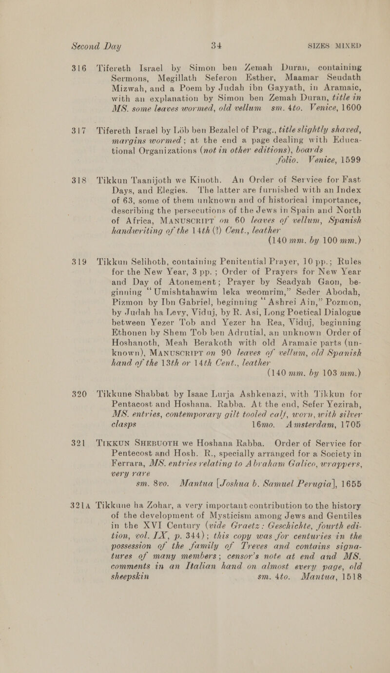 316 Tifereth Israel by Simon ben ZGemah Duran, containing Sermons, Megillath Seferon Esther, Maamar Seudath Mizwah, and a Poem by Judah ibn Gayyath, in Aramaic, with an explanation by Simon ben Zemah Duran, ¢itle in MS. some leaves wormed, old vellum sm. 4to. Venice, 1600 317 Tifereth Israel by Lob ben Bezalel of Prag., tetle slightly shaved, margins wormed ; at the end a page dealing with Educa- tional Organizations (not in other editions), boards folio. Venice, 1599 318 Tikkun Taanijoth we Kinoth. An Order of Service for Fast Days, and Elegies. ‘The latter are furnished with an Index of 63, some of them unknown and of historical importance, describing the persecutions of the Jews in Spain and North of Africa, MANUSCRIPT on 60 leaves of vellum, Spanish handwriting of the 14th (2) Cent., leather (140 mm. by 100 mm.) 319 Tikkun Selihoth, containing Penitential Prayer, 10 pp.; Rules for the New Year, 3 pp.; Order of Prayers for New Year and Day of Atonement; Prayer by Seadyah Gaon, be- ginning “ Umishtahawim leka weomrim,” Seder Abodah, Pizmon by Ibn Gabriel, beginning ‘‘ Ashrei Ain,” Pozmon, by Judah ha Levy, Viduj, by R. Asi, Long Poetical Dialogue between Yezer Tob and Yezer ha Rea, Viduj, beginning Ethonen by Shem Tob ben Adrutial, an unknown Order of Hoshanoth, Meah Berakoth with old Aramaic parts (un- known), MANUSCRIPT on 90 leaves of vellum, old Spanish hand of the 13th or 14th Cent., leather (140 mm. by 103 mm.) 320 Tikkune Shabbat by Isaac Lurja Ashkenazi, with Tikkun for Pentacost and Hoshana. Rabba. At the end, Sefer Yezirah, MS. entries, contemporary gilt tooled calf, worn, with silver clasps 16mo. Amsterdam, 1705 321 TIKKUN SHEBUOTH we Hoshana Rabba. Order of Service for Pentecost and Hosh. R., specially arranged for a Society in Ferrara, MS. entries relating to Abraham Galico, wrappers, very rare sm. 8vo. Mantua | Joshua b. Samuel Perugia], 1655 3214 Tikkune ha Zohar, a very important contribution to the history of the development of Mysticism among Jews and Gentiles in the XVI Century (wide Graetz: Geschichte, fourth edi- tion, vol. LX, p. 344); this copy was for centuries in the possession of the family of Treves and contains signa- tures of many members; censor’s note at end and MS. comments in an Itahan hand on almost every page, old sheepskin | sm. 4to. Mantua, 1518