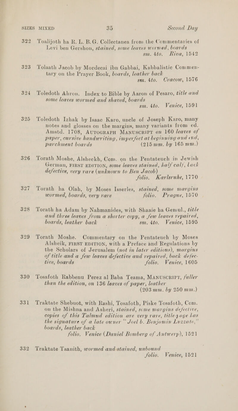 323 324 326 327 330 332 Toalijoth ha R. L. B.G. Collectanea from the Commentaries of Levi ben Gershon, stained, some leaves wormed, boards sm. 4to. Riva, 1542 Tolaath Jacob by Mordecai ibn Gabbai, Kabbalistic Commen- tary on the Prayer Book, boards, leather back sm. 4to. Cracow, 1576 Toledoth Ahron. Index to Bible by Aaron of Pesaro, title and some leaves wormed and shaved, boards sm. 4to. Venice, 1591 Toledoth Izhak by Isaac Karo, uncle of Joseph Karo, many notes and glosses on the margins, many variants from ed. Amstd. 1708, AuToGRAPH Manuscript on 160 leaves of paper, cursive handwriting, imperfect at beginning and end, parchment boards (215mm. by 165 mm. ) Torath Moshe, Alsheckh, Com. on the Pentateuch in Jewish German, FIRST EDITION, some leaves stained, half cal, Lack defective, very rare (unknown to Ben Jacob) folio. Karlsruhe, 1770 Torath ha Olah, by Moses Isserles, stained, some margins wormed, boards, very rare folio. Prague, 1570 Torath ha Adam by Nahmanides, with Shaaie ha Gemul., ézt/e and three leaves from a shorter copy, a few leaves repaired, boards, leather back sm. 4to. Venice, 1595 Torath Moshe. Commentary on the Pentateuch by Moses Alsheik, FIRST EDITION, with a Preface and Regulations by the Scholars of Jerusalem (not in later editions), margins of title and a few leaves defective and repaired, back defec- tive, boards folio. Venice, 1605 Tosafoth Rabbenu Perez al Baba Teama, MANUSCRIPT, fuller than the edition, on 136 leaves of paper, leather (203 mm. by 250 mm.) Traktate Shebuot, with Rashi, Tosafoth, Piske Tosafoth, Com. ou the Mishna and Asheri, stained, scme margins defective, copies of this Talmud edition are very rare, title-page has the signature of a late owner Joel b. Benjamin Luzzato,” boards, leather back folio. Venice (Daniel Bomberg of Antwerp), 1521 Traktate Taanith, wormed and stained, unbound Solio. Venice, 1521
