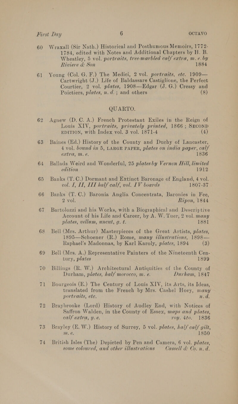 60 61 63 64 (es: 74 Wraxall (Sir Nath.) Historical and Posthumous Memoirs, 1772- 1784, edited with Notes and Additional Chapters by H. B. Wheatley, 5 vol. portraits, tree-marbled calf extra, m. e. by Riviere &amp; Son 1884 Young (Col. G. F.) The Medici, 2 vol. portraits, etc. 1909— Cartwright (J.) Life of Baldassare Castiglione, the Perfect Courtier, 2 vol. plates, 1908—Edgar (J. i Cressy and Poictiers, plates, n.d.; and others (8) QUARTO. Agnew (D.C. A.) French Protestant Exiles in the Reign of Louis XIV, portraits, privately printed, 1866 ; SECOND EDITION, with Index vol. 3 vol. 1871-4 (4) Baines (Ed.) History of the County and Duchy of Lancaster, 4 vol. bound in 5, LARGE PAPER, plates on india paper, calf extra, Mm. é. 1836 Ballads Weird and Wonderful, 25 platesby Vernon Hill, limited edition 1912 Banks (T.C.) Dormant and Extinct Baronage of England, 4 vol. vol. I, LT, LIT half calf, vol. IV boards 1807-37 Banks (T. C.) Baronia Anglia Concentrata, Baronies in Fee, 2 vol. Ripon, 1844 Bartolozzi and his Works, with a Biographical and Descriptive Account of his Life and Career, by A. W. Tver, 2 vol. many plates, vellum, uncut, g. t. 1881 Bell (Mrs. Arthur) Masterpieces of the Great Artists, plates, 1895—Schoener (R.) Rome, many illustrations, 1898— Raphael’s Madonnas, by Karl Karoly, plates, 1894 (3) Bell (Mrs. A.) Representative Painters of the Nineteenth Cen- tury, plates 1899 Billings (R. W.) Architectural Antiquities of the County of Durham, plates, half morocco, m. e. Durham, 1847 Bourgeois (E.) The Century of Louis XIV, its Arts, its Ideas, translated from the French by Mrs. Cashel Hoey, many portratts, etc. 20. Braybrooke (Lord) History of Audley End, with Notices of Saffron Walden, in the County of Essex, maps and plates, calf extra, y. e. roy 4to: 1836 Brayley (E. W.) History of Surrey, 5 vol. plates, half calf gilt, m. @. 1850 British Isles (The) Depicted by Pen and Camera, 6 vol. plates, some coloured, and other illustrations Cassell &amp; Co. n.d.