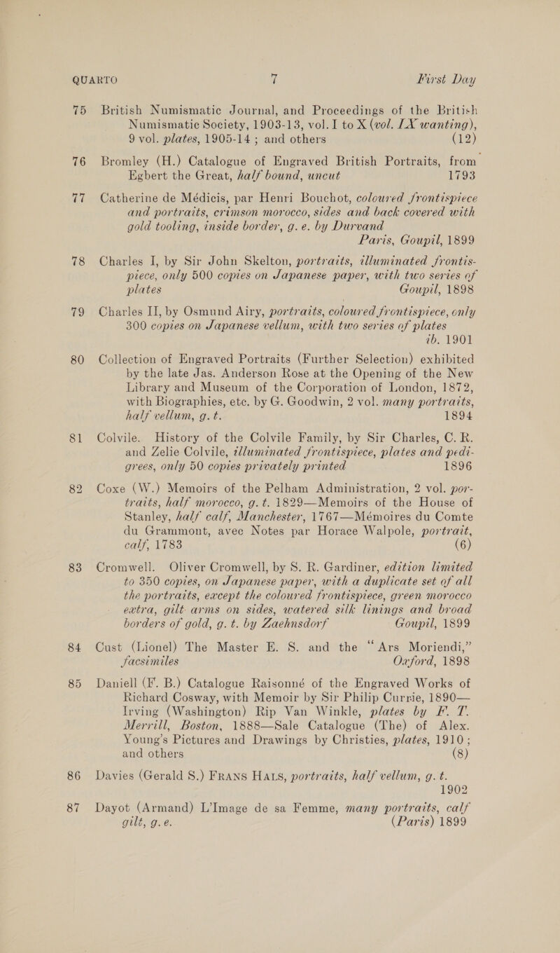 75 76 ci 78 79 80 83 84 86 87 British Numismatic Journal, and Proceedings of the british Numismatic Society, 1903-13, vol. I to X (vol. LX wanting), 9 vol. plates, 1905-14 ; and others (iz) Bromley (H.) Catalogue of Engraved British Portraits, from. Egbert the Great, half bound, uncut 1793 Catherine de Médicis, par Henri Bouchot, coloured frontispiece and portraits, crimson morocco, sides and back covered with gold tooling, inside border, g.e. by Durvand Paris, Goupil, 1899 Charles I, by Sir John Skelton, portrazts, lluminated frontis- piece, only 500 copies on Japanese paper, with two series of plates Goupil, 1898 Charles II, by Osmund Airy, portraits, coloured frontispiece, only 300 copies on Japanese vellum, with two series of plates 7b. 1901 Collection of Engraved Portraits (Further Selection) exhibited by the late Jas. Anderson Rose at the Opening of the New Library and Museum of the Corporation of London, 1872, with Biographies, etc. by G. Goodwin, 2 vol. many portratts, half vellum, g. t. 1894 Colvile. History of the Colvile Family, by Sir Charles, C. R. and Zelie Colvile, zlluminated frontispiece, plates and pedt- grees, only 50 copies privately printed 1896 Coxe (W.) Memoirs of the Pelham Administration, 2 vol. por- traits, half morocco, g.t. 1829—-Memoirs of the House of Stanley, half calf, Manchester, 1767—Mémoires du Comte du Grammont, avec Notes par Horace Walpole, portrazt, calf, 1783 (6) Cromwell. Oliver Cromwell, by S. R. Gardiner, edztion limited to 350 coptes, on Japanese paper, with a duplicate set of all the portraits, except the coloured frontispiece, green morocco extra, gilt arms on sides, watered silk linings and broad borders of gold, g. t. by Zaehnsdorf Goupil, 1899 Cust (Lionel) The Master E. S. and the “Ars Moriendi,” Jacsimiles Oxford, 1898 Daniell (F. B.) Catalogue Raisonné of the Engraved Works of Richard Cosway, with Memoir by Sir Philip Currie, 1890— Irving (Washington) Rip Van Winkle, plates by F. T. Merrill, Boston, 1888—Sale Catalogue (The) of Alex. Young’s Pictures and Drawings by Christies, plates, 1910; and others (8) Davies (Gerald S.) Frans Hats, portraits, half vellum, g. t. 1902 Dayot (Armand) L’Image de sa Femme, many portraits, calf