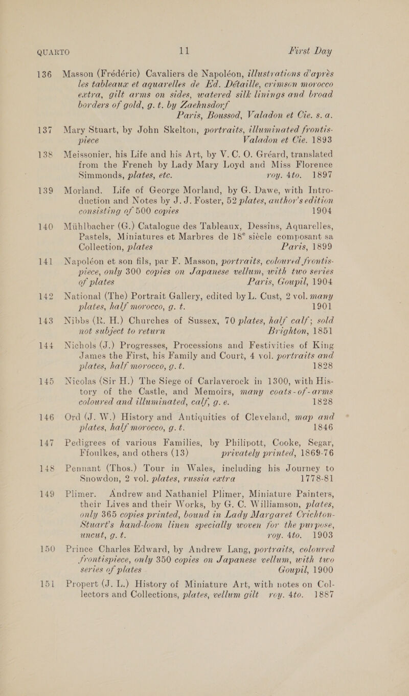 139 140 141 145 150 les tableaux et aquarelles de Kd. Détaille, crimson morocco extra, gilt arms on sides, watered silk linings and broad borders of gold, g. t. by Zaehnsdorf Paris, Boussod, Valadon et Cre. s. a. Mary Stuart, by John Skelton, portraits, dlluminated frontis- plece Valadon et Cie. 1898 Meissonier, his Life and his Art, by V.C. O. Gréard, translated from the French by Lady Mary Loyd and Miss Florence Simmonds, plates, etc. roy. 4to. 1897 Morland. life of George Morland, by G. Dawe, with Intro- duction and Notes by J.J. Foster, 52 plates, author’s edition consisting of 500 copies 1904 Miihlbacher (G.) Catalogue des Tableaux, Dessins, Aquarelles, Pastels, Miniatures et Marbres de 18° siecle composant sa Collection, plates Paris, 1899 Napoléon et son fils, par F. Masson, portraits, coloured frontis- piece, only 300 copies on Japanese vellum, with two series of plates Paris, Gouptl, 1904 National (The) Portrait Gallery, edited by L. Cust, 2 vol. many plates, half morocco, g. t. | 1901 Nibbs (R. H.) Churches of Sussex, 70 plates, half calf; sold not subject to return Brighton, 1851 Nichols (J.) Progresses, Processions and Festivities of King James the First, his Family and Court, 4 vol. portraits and plates, half morocco, g. t. 1828 Nicolas (Sir H.) The Siege of Carlaverock in 1300, with His- tory of the Castle, and Memoirs, many coats-of-arms coloured and illuminated, calf, g. e. 1828 Ord (J. W.) History and Antiquities of Cleveland, map and plates, half morocco, g. t. 1846 Pedigrees of various Families, by Philipott, Cooke, Segar, Ffoulkes, and others (13) privately printed, 1869-76 Pennant (Thos.) Tour in Wales, including his Journey to Snowdon, 2 vol. plates, russia extra 1778-81 Plimer. Andrew and Nathaniel Plimer, Miniature Painters, their Lives and their Works, by G. C. Williamson, plates, only 365 copies printed, bound in Lady Margaret Crichton- Stuar?s hand-loom linen specially woven for the purpose, uncut, g. t. roy. 4to. 1903 Prince Charles Edward, by Andrew Lang, portrazts, coloured JSrontispiece, only 350 copies on Japanese vellum, with two series of plates Goupil, 1900 Propert (J. L.) History of Miniature Art, with notes on Col- lectors and Collections, plates, vellum gilt roy. 4to. 1887