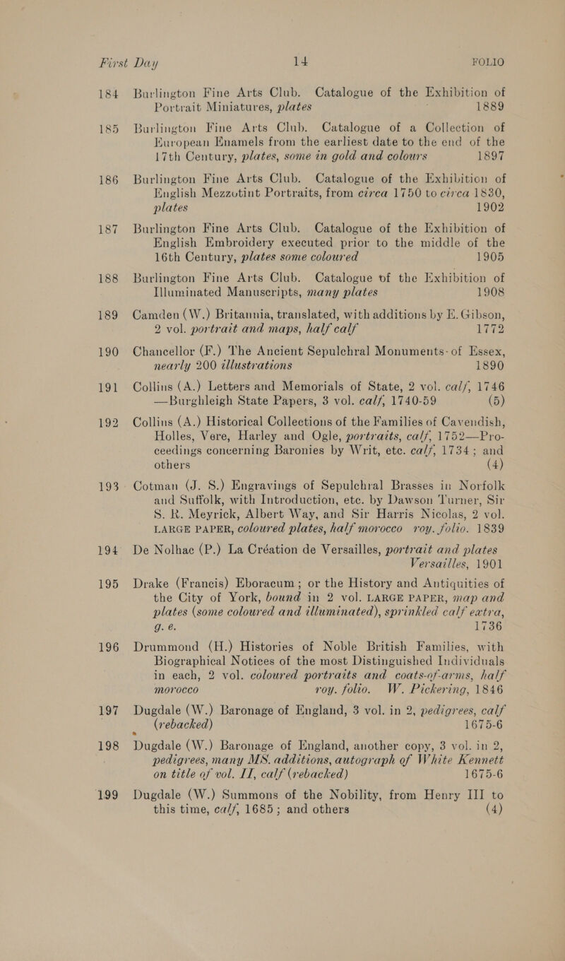 184 185 186 187 193 194 195 196 197 198 199 Burlington Fine Arts Club. Catalogue of the Exhibition of Portrait Miniatures, plates 1889 Burlington Fine Arts Club. Catalogue of a Collection of European Enamels from the earliest date to the end of the 17th Century, plates, some in gold and colours 1897 Burlington Fine Arts Club. Catalogue of the Exhibition of English Mezzutint Portraits, from czrca 1750 to czrca 1830, plates 1902 Burlington Fine Arts Club. Catalogue of the Exhibition of English Embroidery executed prior to the middle of the 16th Century, plates some coloured 1905 Burlington Fine Arts Club. Catalogue of the Exhibition of Illuminated Manuscripts, many plates 1908 Camden (W.) Britannia, translated, with additions by E. Gibson, 2 vol. portrait and maps, half calf 1772 Chancellor (F.) The Ancient Sepulchral Monuments: of Essex, nearly 200 illustrations 1890 Collins (A.) Letters and Memorials of State, 2 vol. cal/, 1746 —Burghleigh State Papers, 3 vol. calf, 1740-59 (5) Collins (A.) Historical Collections of the Families of Cavendish, Holles, Vere, Harley and Ogle, portraits, calf, 1752—Pro- ceedings concerning Baronies by Writ, etc. ca//, 1734; and others (4) Cotman (J. S.) Engravings of Sepulchral Brasses in Norfolk and Suffolk, with Introduction, ete. by Dawson Turner, Sir S. R. Meyrick, Albert Way, and Sir Harris Nicolas, 2 vol. LARGE PAPER, coloured plates, half morocco roy. folio. 1839 De Nolhae (P.) La Création de Versailles, portrait and plates Versailles, 1901 Drake (Francis) Eboracum ; or the History and Antiquities of the City of York, bound in 2 vol. LARGE PAPER, map and plates (some coloured and illuminated), sprinkled calf extra, g. @. Li36 Drummond (H.) Histories of Noble British Families, with Biographical Notices of the most Distinguished Individuals in each, 2 vol. coloured portraits and coats-of-arms, half Morocco roy. folio. W. Pickering, 1846 Dugdale (W.) Baronage of England, 3 vol. in 2, pedigrees, calf (rebacked) 1675-6 pedigrees, many MN. additions, autograph of White Kennett on title of vol. IT, calf (vebacked) 1675-6 Dugdale (W.) Summons of the Nobility, from Henry III to this time, ca//, 1685; and others (4)