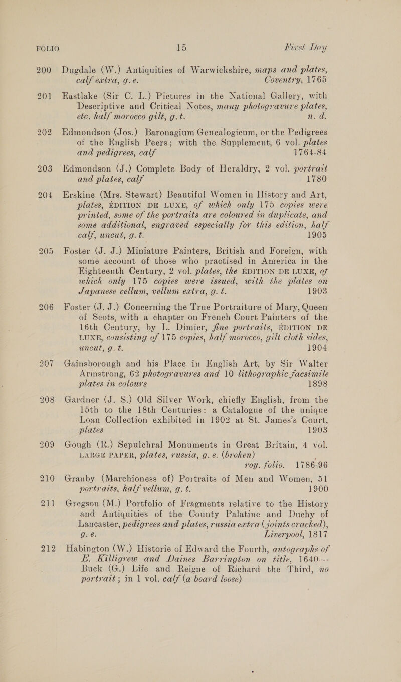 FOLIO 1d Furst Day 200 Dugdale (W.) Antiquities of Warwickshire, maps and plates, calf extra, g.e. Coventry, 1765 201 Eastlake (Sir C. L.) Pictures in the National Gallery, with Descriptive and Critical Notes, many photogravure plates, etc. half morocco gilt, g.t. n.d. 202 Edmondson (Jos.) Baronagium Genealogicum, or the Pedigrees of the English Peers; with the Supplement, 6 vol. plates and pedigrees, calf 1764-84 203 Edmondson (J.) Complete Body of Heraldry, 2 vol. portrait and plates, calf 1780 204 Erskine (Mrs. Stewart) Beautiful Women in History and Art, plates, EDITION DE LUXE, of which only 175 copies were printed, some of the portraits are coloured in duplicate, and some additional, engraved especially for this edition, half cay, uncwes g. bi 1905 205 Foster (J. J.) Miniature Painters, British and Foreign, with some account of those who practised in America in the Eighteenth Century, 2 vol. plates, the EDITION DE LUXE, 07 which only 175 copies were issued, with the plates on Japanese vellum, vellum extra, g. t. 1903 206 Foster (J. J.) Concerning the True Portraiture of Mary, Queen of Scots, with a chapter on French Court Painters of the 16th Century, by L. Dimier, jfine portraits, EDITION DE LUXE, consisting of 175 copies, half morocco, gilt cloth sides, uncut, g.t. 1904 207 Gainsborough and his Place in English Art, by Sir Walter Armstrong, 62 photogravures and 10 lithographic facsimile plates in colours 1898 208 Gardner (J. S.) Old Silver Work, chiefly English, from the 15th to the 18th Centuries: a Catalogue of the unique Loan Collection exhibited in 1902 at St. James’s Court, plates 1903 209 Gough (R.) Sepulchral Monuments in Great Britain, 4 vol. LARGE PAPER, plates, russia, g.e. (broken) roy. folio. 1786-96 210 Granby (Marchioness of) Portraits of Men and Women, 51 portraits, half vellum, g. t. 1900 211 Gregson (M.) Portfolio of Fragments relative to the History and Antiquities of the County Palatine and Duchy of Lancaster, pedigrees and plates, russia extra ( joints cracked), g. é. . Liverpool, 1817 212 Habington (W.) Historie of Edward the Fourth, autographs of i. Killigrew and Daines Barrington on title, 1640-—- Buck (G.) Life and. Reigne of Richard the Third, no portratt; in 1 vol. calf (a board loose)