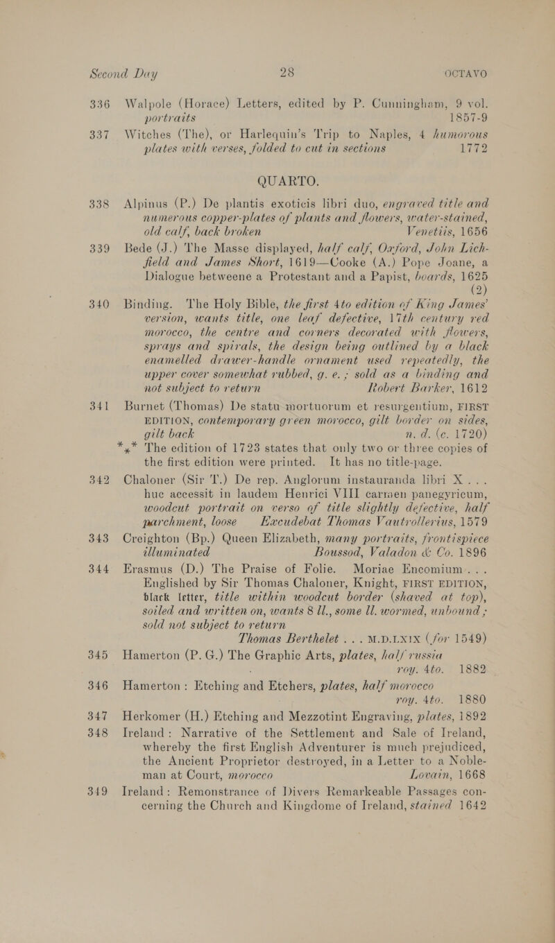 336 oo 338 339 340 341 342 343 344 345 346 347 348 349 Walpole (Horace) Letters, edited by P. Cunningham, 9 vol. portraits 1857-9 Witches (The), or Harlequin’s Trip to Naples, 4 humorous plates with verses, folded to cut in sections Ly72 QUARTO. Alpinus (P.) De plantis exoticis libri duo, engraved title and numerous copper-plates of plants and flowers, water-stained, old calf, back broken Venetiis, 1656 Bede (J.) The Masse displayed, ha//f calf, Oxford, John Lich- field and James Short, 1619-—Cooke (A.) Pope Joane, a Dialogue betweene a Protestant and a Papist, beards, es (2 Binding. The Holy Bible, the first 4to edition of King James’ version, wants title, one leaf defective, 1ith century red morocco, the centre and corners decorated with flowers, sprays and spirals, the design being outlined by a black enamelled drawer-handle ornament used repeatedly, the upper cover somewhat rubbed, g. e.,; sold as a binding and not subject to return cobert Barker, 1612 Burnet (Thomas) De statu mortuorum et resurgentium, FIRST EDITION, contemporary green morocco, gilt border on sides, gilt back | } n. ad. (c. 1720) *,* The edition of 1723 states that only two or three copies of the first edition were printed. It has no title-page. Chaloner (Sir T.) De rep. Anglorum instauranda libri X... hue accessit in laudem Henrici VIII carmen panegyricum, woodcut portrait on verso of title slightly defective, half parchment, loose KHacudebat Thomas Vautrollerius, 1579 Creighton (Bp.) Queen Elizabeth, many portraits, frontispiece illuminated Boussod, Valadon &amp; Co. 1896 Erasmus (D.) The Praise of Folie. Moriae Encomium.. . Englished by Sir Thomas Chaloner, Knight, FIRST EDITION, black letter, t¢tle within woodcut border (shaved at top), sotled and written on, wants 8 ll., some Ul. wormed, unbound ; sold not subject to return Thomas Berthelet ... M.D.LX1X (for 1549) Hamerton (P.G.) The Graphic Arts, plates, hal/ russia roy. 4to. 1882 Hamerton: Etching and Etchers, plates, half morocco roy. 4to. 1880 Herkomer (H.) Etching and Mezzotint Engraving, plates, 1892 Ireland: Narrative of the Settlement and Sale of Ireland, whereby the first English Adventurer is much prejudiced, the Ancient Proprietor destroyed, in a Letter to a Noble- man at Court, morocco Lovain, 1668 Ireland: Remonstrance of Divers Remarkeable Passages con- cerning the Church and Kingdome of Ireland, stained 1642