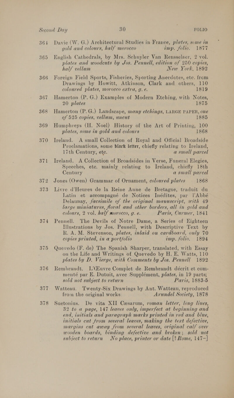 364 365 366 367 368 369 370 371 372 373 374 375 376 377 378 Davie (W. G.) Architectural Studies in France, plates, sume in gold and colours, half morocco imp. folio. 1877 English Cathedrals, by Mrs. Schuyler Van Rensselaer, 2 vol. plates and woodcuts by Jos. Pennell, edition of 250 copies, half vellum New York, 1892 Foreign Field Sports, Fisheries, Sporting Anecdotes, ete. from Drawings by Howitt, Atkinson, Clark and others, 110 coloured plates, morocco extra, g. e. 1819 Hamerton (P. G.) Examples of Modern Etching, with Notes, 20 plates 1875 Hamerton (P.G.) Landscape, many etchings, LARGE PAPER, one of 525 copies, vellum, uncut 1885 Humphreys (H. Noel) History of the Art of Printing, 100 plates, some in gold and colours 1868 Ireland. A small Collection of Royal and Official Broadside Proclamations, some black etter, chiefly relating to Ireland, 17th Century, ete. a small parcel Ireland. A Collection of Broadsides in Verse, Funeral Elegies, Speeches, etc. mainly relating to Ireland, chiefly 18th Century a small parcel Jones (Owen) Grammar of Ornament, coloured plates 1868 Livre d’Heures de la Reine Aune de Bretagne, traduit du Latin et accompagné de Notices Inédites, par lAbbé Delaunay, facsimile of the original manuscript, with 49 large miniatures, floral and other borders, all in gold and colours, 2 vol. half morocco, g. eé. Paris, Curmer, 1841 Pennell. he Devils of Notre Dame, a Series of Eighteen Tlustrations by Jos. Pennell, with Descriptive Text by k. A. M. Stevenson, plates, inlaid on cardboard, only 70 copies printed, in a portfolio imp. folio. 1894 Quevedo (F. de) The Spanish Sharper, translated, with Essay on the Life and Writings of Quevedo by H. E. Watts, 110 plates by D. Vierge, with Comments by Jos. Pennell 1892 Rembrandt. I’Ciuvre Complet de Rembrandt décrit et com- menté par EH. Dutuit, avec Supplément, plates, in 19 parts; sold not subject to return Paris, 1883-6 Watteau. Twenty-Six Drawings by Ant. Watteau, reproduced from the original works Arundel Society, 1878 Suetonius. De vita XII Cesarum, roman letter, long lines, 32 to a page, 147 leaves only, imperfect at beginning and end, initials and paragraph marks printed in red and blue, initials cut from several leaves, making the teat defective, margins cut away from several leaves, original calf over wooden boards, binding defective and broken; sold not subject to return No place, printer or date [? Rome, 147-]