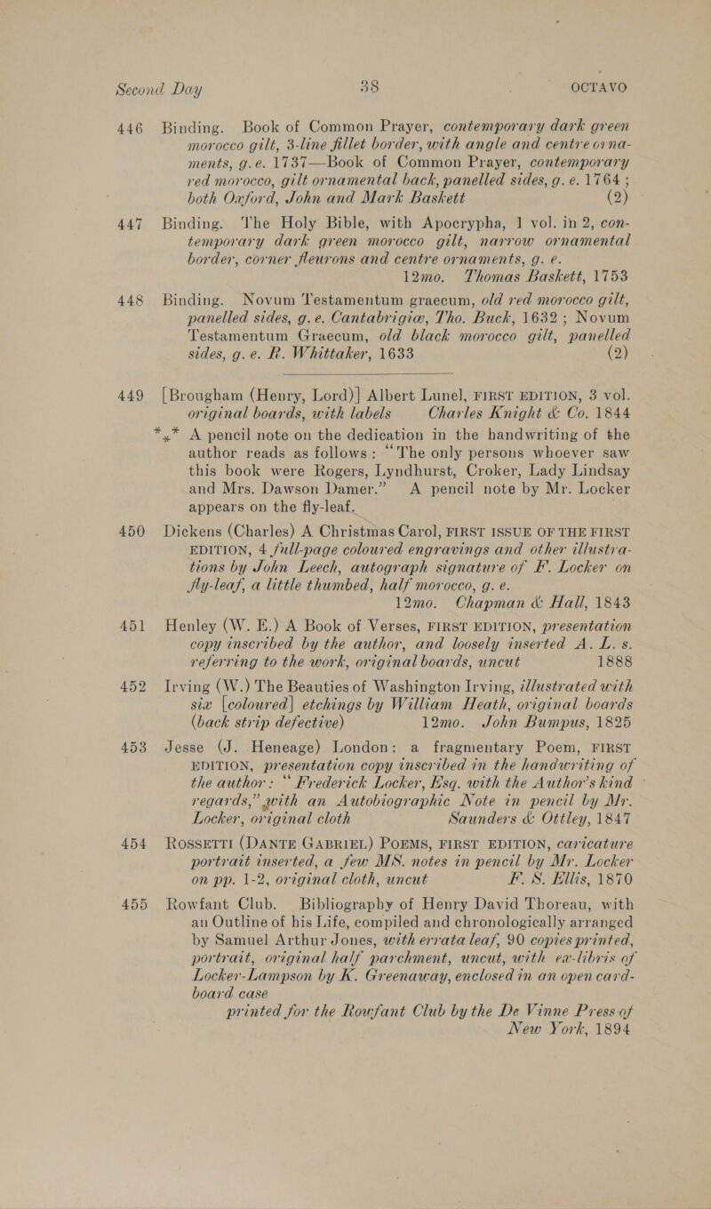448 449 450 453 454 455 morocco gilt, 3-line fillet border, with angle and centre orna- ments, g.e. 1737—Book of Common Prayer, contemporary red morocco, gilt ornamental back, panelled sides, g. e. 1764 ; both Oaford, John and Mark Baskett (2) Binding. he Holy Bible, with Apocrypha, 1 vol. in 2, con- temporary dark green morocco gilt, narrow ornamental border, corner fleurons and centre ornaments, g. e. 12mo. Thomas Baskett, 1753 Binding. Novum Testamentum graecum, old red morocco gilt, panelled sides, g.e. Cantabrigiw, Tho. Buck, 1632; Novum Testamentum Graecum, old black morocco gilt, panelled sides, g.e. R. Whittaker, 1633 (2)  [Brougham (Henry, Lord)] Albert Lunel, FIRST EDITION, 3 vol. original boards, with labels Charles Knight &amp; Co. 1844 author reads as follows: “The only persons whoever saw this book were Rogers, Lyndhurst, Croker, Lady Lindsay and Mrs. Dawson Damer.” A pencil note by Mr. Locker appears on the fly-leaf. Dickens (Charles) A Christmas Carol, FIRST ISSUE OF THE FIRST EDITION, 4 full-page coloured engravings and other illustra- tions by John Leech, autograph signature of FE’. Locker on SJty-leaf, a little thumbed, half morocco, g. e. 12mo. Chapman &amp; Hall, 1843 Henley (W. E.) A Book of Verses, FIRST EDITION, presentation copy inscribed by the author, and loosely inserted A. L. s. referring to the work, original boards, uncut 1888 Irving (W.) The Beauties of Washington Irving, illustrated with six |coloured| etchings by William Heath, original boards (back strip defective) 12m0. John Bumpus, 1825 Jesse (J. Heneage) London: a fragmentary Poem, FIRST EDITION, presentation copy inscribed in the handwriting of the author: * Frederick Locker, Esq. with the Author's kind © regards,” with an Autobiographic Note in pencil by Dr. Locker, original cloth Saunders &amp; Ottley, 1847 ROSssETTI (DANTE GABRIEL) POEMS, FIRST EDITION, caricature portrait inserted, a few MS. notes in pencil by Mr. Locker on pp. 1-2, original cloth, uncut FS. Ellis, 1870 Rowfant Club. Bibliography of Henry David Thoreau, with an Outline of his Life, compiled and chronologically arranged by Samuel Arthur Jones, wth errata leaf, 90 copies printed, portrait, original half parchment, uncut, with ex-“ibris of Locker-Lampson by K. Greenaway, enclosed in an open card- board case printed for the Rouwfant Club by the De Vinne Press of New York, 1894