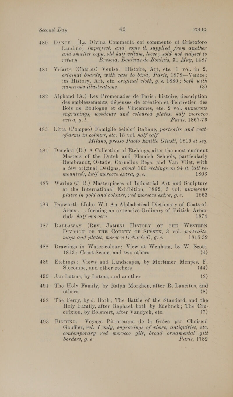 480 Dante. [La Divina Commedia coi commento di Cristoforo Landino] ¢mperfect, and some ll. supplied from another and smaller copy, old half vellum, loose; sold not subject to return Brescia, Boninus de Boninis, 31 May, 1487 481 Yriarte (Charles) Venise: Histoire, Art, etc. 1 vol. in 2, original boards, with case to bind, Paris, 1878—Venice: its History, Art, ete. original cloth, g.e. 1880; both with numerous illustrations (3) 482 Alphand (A.) Les Promenades de Paris: histoire, description des emblessements, dépenses de création et d’entretien des Bois de Boulogne et de Vincennes, etc. 2 vol. numerous engravings, woodcuts and coloured plates, half morocco extra, g. t. Paris, 1867-73 483 Litta (Pompeo) Famiglie éelebri italiane, portraits and coat- of-arms in colours, etc. 18 vol. half calf Milano, presso Paolo Emilio Giust7, 1819 et seq. 484 Deuchar (D.) A Collection of Etchings, after the most eminent Masters of the Dutch and Flemish Schools, particularly Rembrandt, Ostade, Cornelius Bega, and Van Vliet, with a few original Designs, about 160 etchings on 94 Ul. (all re- mounted), half morocco extra, g. e. 1803 485 Waring (J. B.) Masterpieces of Industrial Art and Sculpture at the International Exhibition, 1862, 3 vol. numerous plates in gold and colours, red morocco extra, g. é. 1863 486 Papworth (John W.) An Alphabetical Dictionary of Coats-of- Arms... forming an extensive Ordinary of British Armo- rials, half morocco 1874 487 DattaAway (Rev. JAmeESs) HIsToRY OF THE WESTERN DIVISION OF THE COUNTY OF SUSSEX, 3 vol. portraits, maps and plates, morocco (rebacked), g. e. 1815-39 488 Drawings in Water-colour: View at Wenham, by W. Scott, 1813; Coast Scene, and two others (4) 489 Etchings: Views and Landscapes, by Mortimer Menpes, F. Slocombe, and other etchers (44) 490 Jan Lutma, by Lutma, and another (2) 491. The Holy Family, by Ralph Morghen, after R. Lancitus, and others (8) 492 The Ferry, by J. Both; The Battle of the Standard, and the Holy Family, after Raphael, both by Edelinck ; The Cru- cifixion, by Bolswert, after Vandyck, ete. (7) 493 BinDING. Voyage Pittoresque de la Gréce par Choiseul Goutiier, vol. [ only, engravings of views, antiquities, etc. contemporary red morocco gilt, broad ornamental gilt borders, g. é. Paris, 1782
