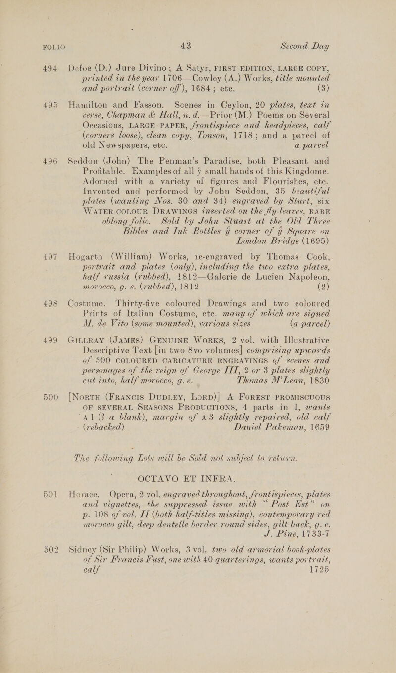 494 499 500 501 502 43 Second Day Defoe (D.) Jure Divino; A Satyr, FIRST EDITION, LARGE COPY, printed in the year 1706—Cowley (A.) Works, title mounted and portrait (corner off), 1684; ete. (3) Hamilton and Fasson. Scenes in Ceylon, 20 plates, teat in verse, Chapman &amp;: Hall, n.d.—Prior (M.) Poems on Several Occasions, LARGE PAPER, jrontispiece and headpieces, calf (corners loose), clean copy, Tonson, 1718; and a parcel of old Newspapers, etc. a parcel Seddon (John) The Penman’s Paradise, both Pleasant and Profitable. [Examples of all vy small hands of this Kingdome. Adorned with a variety of figures and Flourishes, ete. Invented and performed by John Seddon, 35 beautiful plates (wanting Nos. 30 and 34) engraved by Sturt, six WATER-COLOUR DRAWINGS 7tnserted on the fly-leaves, RARE oblong folio. Sold by John Stuart at the Old Three Bibles and Ink Bottles y corner of y Square on London Bridge (1695) Hogarth (William) Works, re-engraved by Thomas Cook, portrait and plates (only), including the two eatra plates, half russia (rubbed), 1812—Galerie de Lucien Napoleon, morocco, g. e. (rubbed), 1812 (2) Costume. Thirty-five coloured Drawings and two coloured Prints of Italian Costume, etc. many of which are signed M. de Vito (some mounted), various sizes (a parcel) JILLRAY (JAMES) GENUINE Works, 2 vol. with Illustrative Descriptive Text [in two 8vo volumes] comprising upwards of 300 COLOURED CARICATURE ENGRAVINGS of scenes and personages of the reign of George IIT, 2 or 3 plates slightly cut into, half morocco, g. e. Thomas M Lean, 1830 [NortH (Francis DupLEY, Lorp)| A Forest PROMISCUOUS OF SEVERAL SEASONS PRODUCTIONS, 4 parts in 1, wants “Al (2 a blank), margin of 43 slightly repaired, old calf - (vebacked) Daniel Pakeman, 1659 The following Lots will be Sold not subject to return. OCTAVO ET INFRA. Horace. Opera, 2 vol. engraved throughout, frontispieces, plates and vignettes, the suppressed issue with “‘ Post Est” on p. 108 of vol. IT (both half-titles missing), contemporary red morocco gilt, deep dentelle border round sides, gilt back, g. e. | J Pine, 1738-7 Sidney (Sir Philip) Works, 3 vol. ¢wo old armorial book-plates of Sir Francis ust, one with 40 quarterings, wants portrait, calf 1725