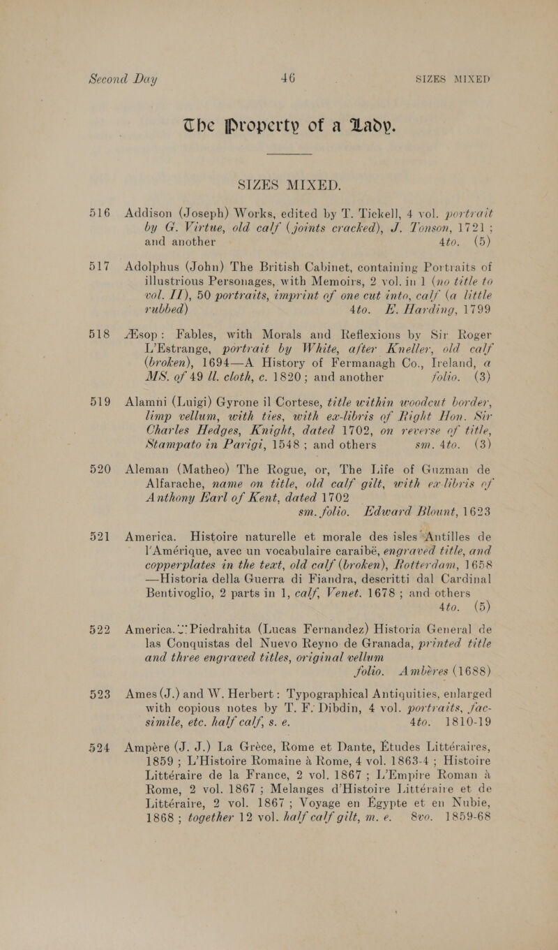 516 517 518 519 520 The Property of a Lady. SIZES MIXED. Addison (Joseph) Works, edited by T. Tickell, 4 vol. portrait by G. Virtue, old calf (joints cracked), J. Tonson, 1721 ; and another 4to. (5) Adolphus (John) The British Cabinet, containing Portraits of illustrious Personages, with Memoirs, 2 vol. in 1 (no ¢7tle to vol. IT), 50 portraits, imprint of one cut into, calf (a little rubbed) 4to. KE. Harding, 1799 AXsop: Fables, with Morals and Reflexions by Sir Roger L’Estrange, portrait by White, after Kneller, old calf (broken), 1694—A History of Fermanagh Co., Ireland, a MS. of 49 Ul. cloth, c. 1820; and another folio. (3) Alamni (Luigi) Gyrone il Cortese, ¢¢tle within woodcut border, limp vellum, with ties, with ea-libris of Right Hon. Sir Charles Hedges, Knight, dated 1702, on reverse of title, Stampato in Parigi, 1548 ; and others sm. 4to. (3) Aleman (Matheo) The Rogue, or, The Life of Guzman de Alfarache, name on title, old calf gilt, with ea-libris of Anthony Earl of Kent, dated 1702 | sm. folio. Hdward Blount, 1623 America. Histoire naturelle et morale des isles Antilles de Amérique, avec un vocabulaire caraibé, engraved title, and copperplates in the text, old calf (broken), Rotterdam, 1658 Historia della Guerra di Fiandra, descritti dal Cardinal Bentivoglio, 2 parts in 1, calf, Venet. 1678 ; and eee Ato. {5  America. 2’ Piedrahita (Lucas Fernandez) Historia General de las Conquistas del Nuevo Reyno de Granada, printed title and three engraved titles, original vellum folio. Ambéres (1688) Ames (J.) and W. Herbert: Typographical Antiquities, enlarged with copious notes by T. F. Dibdin, 4 vol. portraits, jac- simile, etc. half calf, s. e. 4t0:. 1810-19 Ampére (J. J.) La Gréce, Rome et Dante, Etudes Littéraires, 1859 ; L’Histoire Romaine &amp; Rome, 4 vol. 1863-4 ; Histoire Littéraire de la France, 2 vol. 1867; L’ Empire Roman a Rome, 2 vol. 1867; Melanges d’Histoire Littéraire et de Littéraire, 2 vol. 1867; Voyage en Egypte et en Nubie, 1868 ; together 12 vol. half calf gilt, m.e. 8vo. 1859-68