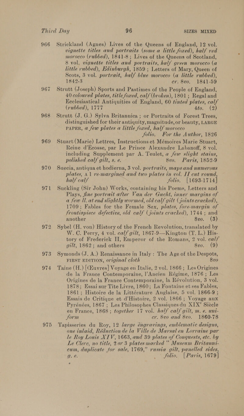 966 Strickland (Agnes) Lives of the Queens of England, 12 vol. vignette titles and portraits (some a little foaed), half red morocco (rubbed), 1841-8; Lives of the Queens of Scotland, 8 vol. vignette titles and portraits, half green morocco (a little rubbed), Edinburgh, 1859 ; Letters of Mary, Queen of Scots, 3 vol. portrait, half blue morocco (a little rubbed), 1842-3 cr. 8vo. 1841-59 967 Strutt (Joseph) Sports and Pastimes of the People of England, 40 coloured plates, title foaed, calf (broken), 1801; Regal and Keclesiastical Antiquities of England, 60 tinted plates, calf (rubbed), 1777 d¥o. (2) 968 Strutt (J. G.) Sylva Britannica ; or Portraits of Forest Trees, distinguished for their antiquity, magnitude, or beauty, LARGE PAPER, a few plates a little fowed, half morocco Solio. For the Author, 1826 969 Stuart (Marie) Lettres, Instructions et Mémoires Marie Stuart, Reine d’Keosse, par Le Prince Alexandre Labanoff, 8 vol. including Supplement par A. Teulet, a few slight stains, polished calf gilt, s. e. — 8vo. Paris, 1852-9 970 Suecia, antiqua et hodierna, 3 vol. portraits, maps and numerous plates, \1 re-margined and two plates in vol. IT cut round, half calf folio. [16938-1714] 971 Suckling (Sir John) Works, containing his Poems, Letters and Plays, fine portrait after Van der Gucht, inner margins of a few ll. at end slightly wormed, old calf gilt (joints cracked), 1709; Fables for the Female Sex, plates, fore-margin of frontispiece defective, old calf (joints cracked), 1744; and another 8vo. (3) 972 Sybel (H. von) History of the French Revolution, translated by W.C. Perry, 4 vol. calf gilfé, 1867-9—Kington (T. L.) His- tory of Frederick II, Emperor of the Romans, 2 vol. calf gilt, 1862; and others 8vo. (9) 973 Symonds (J. A.) Renaissance in Italy: The Age of the Despots, FIRST EDITION, or7ginal cloth 8v0 974 Taine (H.) {uvres] Voyage en Italie, 2 vol. 1866; Les Origines de la France Contemporaine, l’Ancien Régime, 1876; Les Origines de la France Contemporaine, la Révolution, 3 vol. 1878; Essai sur Tite Livre, 1860; La Fontaine et ses Fables, 1861; Histoire de la Littérature Anglaise, 5 vol. 1866-9 ; Essais de Critique et d’Histoire, 2 vol. 1866; Voyage aux Pyrénées, 1867 ; Les Philosophes Classiquesdu XIX* Siécle en France, 1868; together 17 vol. half calf gilt, m. e. unt- Sorm cr. 8vo and 8vo. 1860-78 975 Tapisseries du Roy, 12 large éngravings, emblematic designs, one inlaid, Réduction de la Ville de Marsal en Lorraine par le Roy Louis XIV, 1663, and 39 plates of Conquests, etc. by Le Clerc, no title, 20r 3 plates marked “ Museum Britanni- cum, duplicate for sale, 1769,” russia gilt, panelled sides, igi &gt; folio. [ Paris, 1679]