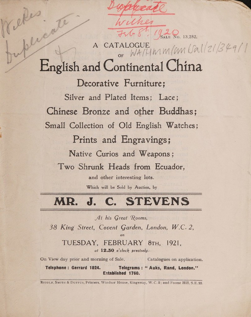  te 1 (1U.20 : gee” wn EAMES Te se Sate No. 13,2525 . A CATALOGUE per Uf Sf i OF h/ A / {4 VIMY English and Continental China Decorative Furniture; Silver and Plated Items; Lace; Chinese Bronze and other Buddhas; Small Collection of Old English Watches; Prints and Engravings; Native Curios and Weapons; Two Shrunk Heads from Ecuador, and other interesting lots. Which will be Sold by Auction, by Ai his Great “Rooms, 38 King Street, Covent Garden, London, W.C. 2, on TUESDAY, FEBRUARY 8tn, 1921, at 12.30 o'clock precisely. On View day prior and morning of Sale. Catalogues on application. Telephone : Gerrard 1824. Telegrams : ‘‘ Auks, Rand, Lendon.’’ Established 1760.