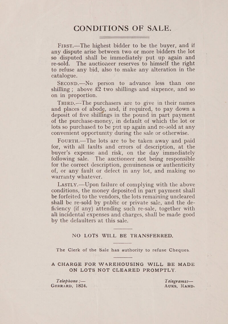 CONDITIONS OF SALE. First.—The highest bidder to be the buyer, and if any dispute arise between two or more bidders the lot so disputed shall be immediately put up again and re-sold. The auctioneer reserves to himself the right to refuse any bid, also to make any alteration in the catalogue. SECOND.—No person to advance less than one shilling ; above £2 two shillings and sixpence, and so on in proportion. TuirD.—The purchasers are to give in their names and places of abode, and, if required, to pay down a deposit of five shillings in the pound in part payment of the purchase-money, in default of which the lot or lots so purchased to be put up again and re-sold at any convenient opportunity during the sale or otherwise. FourtTH.—The lots are to be taken away and paid for, with all faults and errors of description, at the buyer's expense and risk, on the day immediately following sale. The auctioneer not being responsible for the correct description, genuineness or authenticity of, or any fault or defect in any lot, and making no warranty whatever. LastLy.—Upon failure of complying with the above conditions, the money deposited in part payment shall be forfeited to the vendors, the lots remaining uncleared shall be re-sold by public or private saic, and the de- ficiency (if any) attending such re-sale, together with ali incidental expenses and charges, shall be made good by the defaulters at this sale.  NO LOTS WILL BE TRANSFERRED.  The Clerk of the Sale has authority to refuse Cheques.  A CHARGE FOR WAREHOUSING WILL BE MADE ON LOTS NOT CLEARED PROMPTLY. Telephone :— Lelegramsi— GERRARD, 1824. AUKS, RAND.