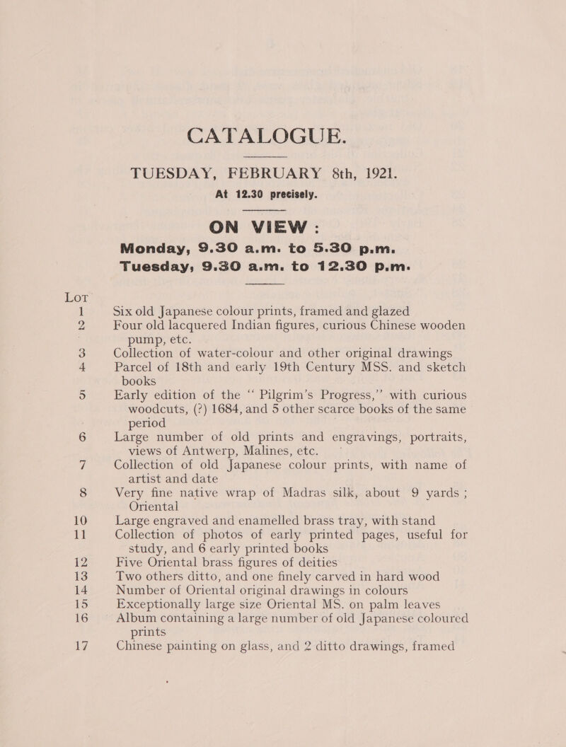 LOT SSS on 10 11 12 13 14 16 CATALOGUE. TUESDAY, FEBRUARY &amp;th, 1921. At 12.30 precisely.   ON VIEW : Monday, 9.30 a.m. to 5.30 p.m. Tuesday; 9.30 aM. to 12.30 p.m.  Six old Japanese colour prints, framed and glazed Four old lacquered Indian figures, curious Chinese wooden pump; ete. Collection of water-colour and other original drawings Parcel of 18th and early 19th Century MSS. and sketch books Early edition of the “ Pilgrim’s Progress,’ with curious woodcuts, (?) 1684, and 5 other scarce books of the same period Large number of old prints and engravings, portraits, views of Antwerp, Malines, etc. Collection of old Japanese colour prints, with name of artist and date Very fine native wrap of Madras silk, about 9 yards ; Oriental Large engraved and enamelled brass tray, with stand Collection of photos of early printed pages, useful for study, and 6 early printed books Five Oriental brass figures of deities Two others ditto, and one finely carved in hard wood Number of Oriental original drawings in colours Exceptionally large size Oriental MS. on palm leaves Album containing a large number of old Japanese coloured prints