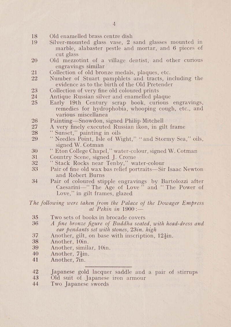 26 2/ 28 29 30 3h 32 33 34 A Old enamelled brass centre dish Silver-mounted glass vase, 2 sand glasses mounted in marble, alabaster pestle and mortar, and 6 pieces of cut glass Old mezzotint of a village dentist, and other curious engravings similar Collection of old bronze medals, plaques, etc. Number of Stuart pamphlets and tracts, including the evidence as to the birth of the Old Pretender Collection of very fine old coloured prints Antique Russian silver and enamelled plaque Early 19th Century scrap book, curious engravings, remedies for hydrophobia, whooping cough, etc., and various miscellanea Painting—Snowdon, signed Philip Mitchell A very finely executed Russian ikon, in gilt frame ‘“ Sunset,’’ painting in oils “Needles: Point, aisle of Wight;?&lt;“and Stormy; sea, ~ ols, signed W. Cotman “ Eton College Chapel,’ water-colour, signed W. Cotman Country Scene, signed J. Crome “Stack Rocks near Tenby,’ water-colour Pair of fine old wax bas relief portraits—Sir Isaac Newton and Robert Burns Pair of coloured stipple engravings by Bartolozzi after Caesarini—’* The Age of Love’ and ‘‘ The Power of Love,’ in gilt frames, glazed 395 36 37 38 39 40 4] 42 43 44 at Pekin 1m 1900 :— Two sets of books in brocade covers A fine bronze figure of Buddha seated, with head-dress and ear pendants set with stones, 231n. high Another, gilt, on base with inscription, 124in. Another, 10in. Another, similar, 1Q1n. Another, 74in. Another, 7in. Japanese gold lacquer saddle and a pair of stirrups Old suit of Japanese iron armour Two Japanese swords