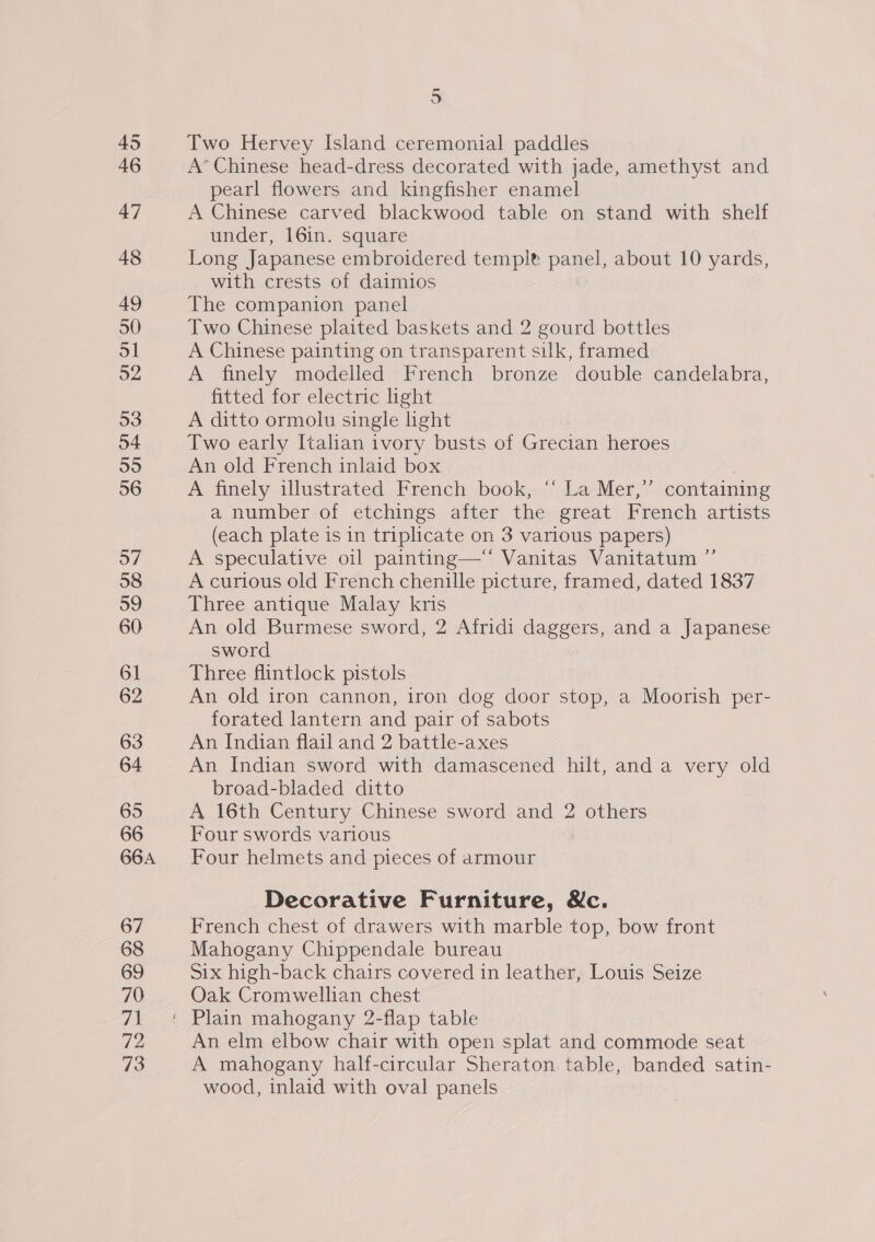 45 46 47 48 49 50 ol 52 53 54 55 56 o7 58 59 60 61 62 63 64 65 66 66A 67 68 69 70 71 72 73 — 5 Two Hervey Island ceremonial paddles A* Chinese head-dress decorated with jade, amethyst and pearl flowers and kingfisher enamel A Chinese carved blackwood table on stand with shelf under, 16in. square Long Japanese embroidered templet panel, about 10 yards, with crests of daimios The companion panel Two Chinese plaited baskets and 2 gourd bottles A Chinese painting on transparent suk, framed A finely modelled French bronze double candelabra, fitted for electric ight A ditto ormolu single light Two early Italian ivory busts of Grecian heroes An old French inlaid box | A finely illustrated French book, “ La Mer,” containing a number of etchings after the great French artists (each plate is in triplicate on 3 various papers) A speculative oil painting— Vanitas Vanitatum ” A curious old French chenille picture, framed, dated 1837 Three antique Malay kris An old Burmese sword, 2 Afridi daggers, and a Japanese sword Three flintlock pistols An old iron cannon, iron dog door stop, a Moorish per- forated lantern and pair of sabots An Indian flail and 2 battle-axes An Indian sword with damascened hilt, and a very old broad-bladed ditto A 16th Century Chinese sword and 2 others Four swords various Four helmets and pieces of armour Decorative Furniture, &amp;c. French chest of drawers with marble top, bow front Mahogany Chippendale bureau Six high-back chairs covered in leather, Louis Seize Oak Cromwellian chest Plain mahogany 2-flap table An elm elbow chair with open splat and commode seat A mahogany half-circular Sheraton table, banded satin- wood, inlaid with oval panels