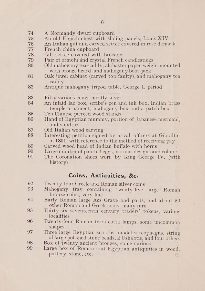 74 75 76 ve 78 Th) 80 81 82 83 84 85 86 87 88 89 90 oa 92 93 94 95 96 97 98 29 6 A Normandy dwarf cupboard An old French chest with sliding panels, Louis XIV An Italian gilt and carved settee covered in rose damask French china cupboard Gilt settee covered with brocade Pair of ormolu and crystal French candlesticks Old mahogany tea-caddy, alabaster paper-weight mounted with bronze lizard, and mahogany boot-jack Oak jewel cabinet (carved top faulty), and mahogany tea caddy Antique mahogany tripod table, George I. period Fifty various coins, mostly silver An inlaid lac box, scribe’s pen and ink box, Indian brass temple ornament, mahogany box and a patch-box Ten Chinese pierced wood stands Hand of Egyptian mummy, portion of Japanese mermaid, and sundries Old Italian wood carving Interesting petition signed by naval officers at Gibraltar in 1801, with reference to the method of receiving pay Carved wood head of Indian buffalo with horns Large number of painted eggs, various designs and colours The Coronation shoes worn by King George IV. (with history) Coins, Antiquities, &amp;c. Twenty-four Greek and Roman silver coins Mahogany tray containing twenty-five large Roman bronze coins, very fine Early Roman large Acs Grave and parts, and about 50 other Roman and Greek coins, many rare Thirty-six seventeenth century traders’ tokens, various localities Twenty-four Roman terra-cotta lamps, some uncommon shapes Three large Egyptian scarabs, model sarcophagus, string of large polished stone beads, 2 Ushabtis, and four others Box of twenty ancient bronzes, some curious Large box of Roman and Egyptian antiquities in wood, pottery, stone, etc,