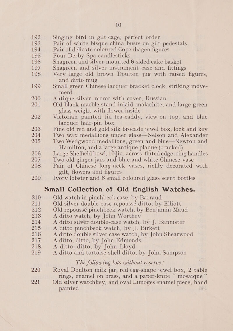 192 193 194 195 196 Lo7 198 19 200 201 202 203 204 205 206 207 208 209 210 211 212 213 214 215 216 217 218 219 220 221 10 Singing bird in gilt cage, perfect order Pair of white bisque china busts on gilt pedestals Pair of delicate coloured Copenhagen figures Four Derby Spa candlesticks Shagreen and silver-mounted 6-sided cake basket Shagreen and silver instrument case and fittings Very large old brown Doulton jug with raised figures, and ditto mug Small green Chinese lacquer bracket clock, striking move- ment Antique silver mirror with cover, Russian Old black marble stand inlaid malachite, and large green glass weight with flower inside Victorian painted tin tea-caddy, view on top, and blue lacquer hair-pin box Fine old red and gold silk brocade jewel box, lock and key Two wax medallions under glass—Nelson and Alexander Two Wedgwood medallions, green and blue—Newton and Hamilton, and a large antique plaque (cracked) Large Sheffield bowl, 103in. across, fluted edge, ring handles Two old ginger jars and blue and white Chinese vase Pair of Chinese long-neck vases, richly decorated with gilt, flowers and figures Ivory lobster and 6 small coloured glass scent bottles Old watch in pinchbeck case, by Barraud Old silver double-case repoussé ditto, by Elhott Old repoussé pinchbeck watch, by Benjamin Maud A ditto watch, by John Worthey A ditto silver double-case watch, by J. Bannister A ditto pinchbeck watch, by J. Birkett A ditto double silver case watch, by John Shearwood A ditto, ditto, by John Edmonds A ditto, ditto, by John Lloyd A ditto and tortoise-shell ditto, by John Sampson The following lots without reserve : Royal Doulton milk jar, red egg-shape jewel box, 2 table rings, enamel on brass, and a paper-knife “‘ mosaique ”’ Old ever watchkey, and oval Limoges enamel piece, hand painted |
