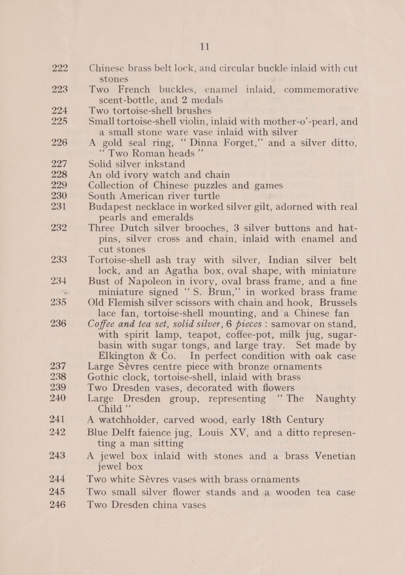 222 223 237 238 239 240 241 242 243 244 245 246 11 Chinese brass belt lock, and circular buckle inlaid with cut stones Two French buckles, enamel inlaid, commemorative scent-bottle, and 2 medals Two tortoise-shell brushes Small tortoise-shell violin, inlaid with mother-o’-pearl, and a small stone ware vase inlaid with silver A gold seal ring, “ Dinna Forget,’’ and a silver ditto, “Two Roman heads ”’ Solid silver inkstand An old ivory watch and chain Collection of Chinese puzzles and games South American river turtle Budapest necklace in worked silver gilt, adorned with real pearls and emeralds Three Dutch silver brooches, 3 silver buttons and hat- pins, silver cross and chain, inlaid with enamel and cut stones Tortoise-shell ash tray with silver, Indian silver belt lock, and an Agatha box, oval shape, with miniature Bust of Napoleon in ivory, oval brass frame, and a fine miniature signed ‘“‘S. Brun,’ in worked brass frame Old Flemish silver scissors with chain and hook, Brussels lace fan, tortoise-shell mounting, and a Chinese fan Coffee and tea set, solid silver, 6 pieces : samovar on stand, with spirit lamp, teapot, coffee-pot, milk jug, sugar- basin with sugar tongs, and large tray. Set made by Elkington &amp; Co. In perfect condition with oak case Large Sévres centre piece with bronze ornaments Gothic clock, tortoise-shell, inlaid with brass Two Dresden vases, decorated with flowers Large Dresden group, representing “The Naughty Child.” A watchholder, carved wood, early 18th Century Blue Delft faience jug, Louis XV, and a ditto represen- ting a man sitting A jewel box inlaid with stones and a brass Venetian jewel box Two white Sévres vases with brass ornaments Two small silver flower stands and a wooden tea case Two Dresden china vases