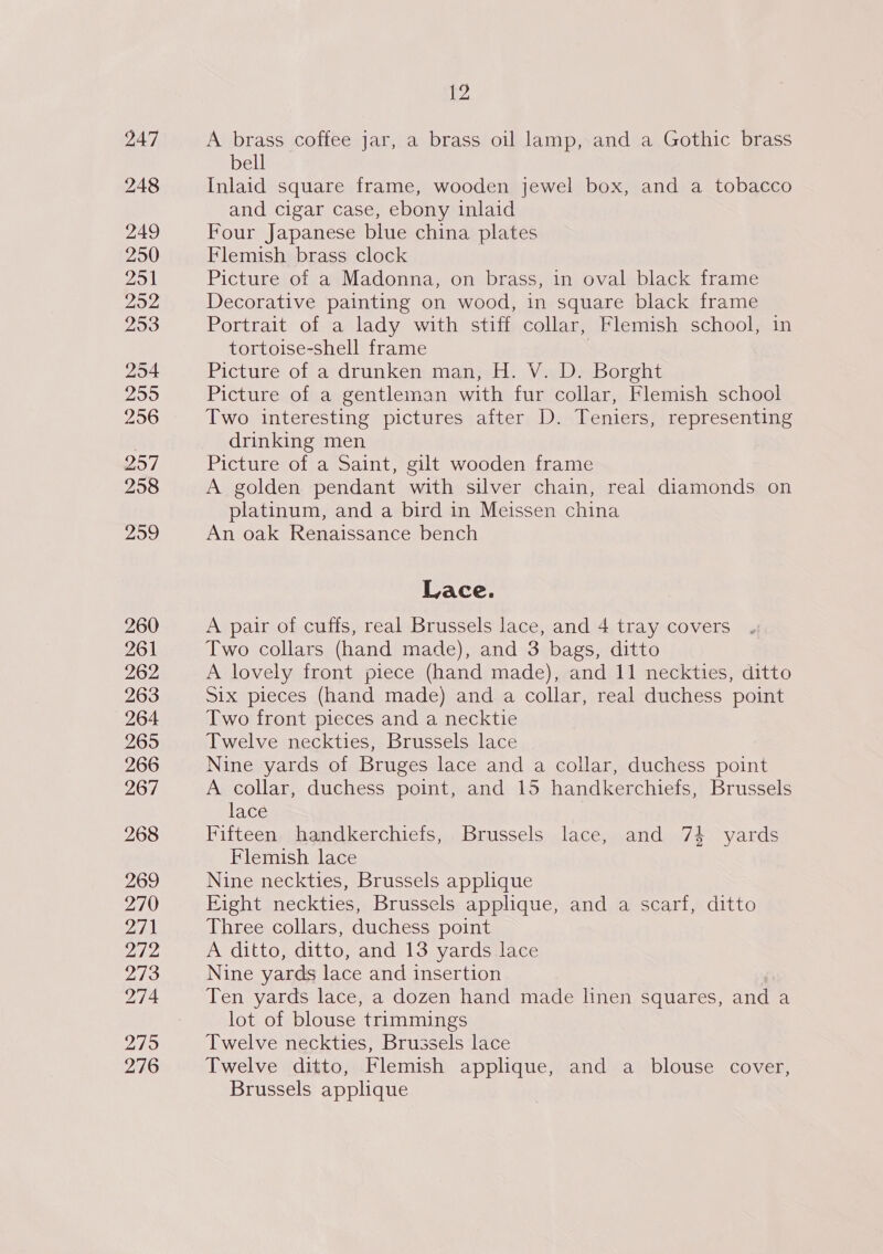 247 248 249 250 251 292 293 254 2959 256 257 258 209 260 261 262 274 279 276 {2 A brass coffee jar, a brass oil lamp, and a Gothic brass bell Inlaid square frame, wooden jewel box, and a tobacco and cigar case, ebony inlaid Four Japanese blue china plates Flemish brass clock Picture of a Madonna, on brass, in oval black frame Decorative painting on wood, in square black frame Portrait of a lady with stiff collar, Flemish school, in tortoise-shell frame Picture of a drunken man, H. V. D. Borght Picture of a gentleman with fur collar, Flemish school Two interesting pictures after D. Teniers, representing drinking men Picture of a Saint, gilt wooden frame A golden pendant with silver chain, real diamonds on platinum, and a bird in Meissen china An oak Renaissance bench Lace. A pair of cuffs, real Brussels lace, and 4 tray covers Two collars (hand made), and 3 bags, ditto A lovely front piece (hand made), and 11 neckties, ditto Six pieces (hand made) and a collar, real duchess point Two front pieces and a necktie Twelve neckties, Brussels lace Nine yards of Bruges lace and a collar, duchess point A collar, duchess point, and 15 handkerchiefs, Brussels lace Fifteen handkerchiefs, Brussels lace, and 74 yards Flemish lace Nine neckties, Brussels applique Fight neckties, Brussels applique, and a scarf, ditto Three collars, duchess point A ditto, ditto, and 13 yards lace Nine yards lace and insertion Ten yards lace, a dozen hand made linen squares, and a lot of blouse trimmings Twelve neckties, Brussels lace Twelve ditto, Flemish applique, and a blouse cover, Brussels applique