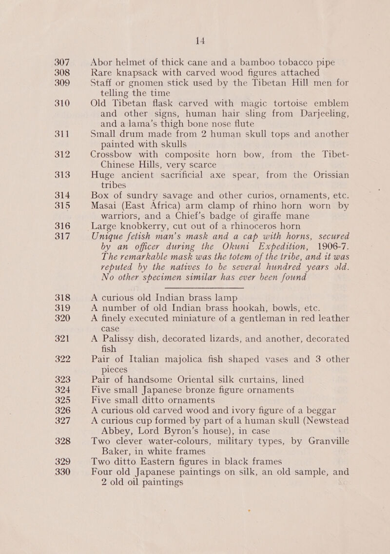 307 308 309 310 4 Abor helmet of thick cane and a bamboo tobacco pipe Rare knapsack with carved wood figures attached Staff or gnomen stick used by the Tibetan Hill men for telling the time Old Tibetan flask carved with magic tortoise emblem and other signs, human hair sling from Darjeeling, and a lama’s thigh bone nose flute Small drum made from 2 human skull tops and another painted with skulls Crossbow with composite horn bow, from the Tibet- Chinese Hills, very scarce Huge ancient sacrificial axe spear, from the Orissian tribes Box of sundry savage and other curios, ornaments, etc. Masai (East Africa) arm clamp of rhino horn worn by warriors, and a Chief’s badge of giraffe mane Unique fetish man’s mask and a cap with horns, secured by an officer during the Okuni Expedition, 1906-7. The remarkable mask was the totem of the tribe, and it was veputed by the natives to be several hundred years old. No other shecimen similar has ever been found A curious old Indian brass lamp A number of old Indian brass hookah, bowls, etc. A finely executed miniature of a gentleman in red leather case A Palissy dish, decorated lizards, and another, decorated fish Pair of Italian majolica fish shaped vases and 3 other pieces Pair of handsome Oriental silk curtains, lined Five small Japanese bronze figure ornaments Five small ditto ornaments A curious old carved wood and ivory figure of a beggar A curious cup formed by part of a human skull (Newstead Abbey, Lord Byron’s house), in case Two clever water-colours, military types, by Granville Baker, in white frames Two ditto Eastern figures in black frames Four old Japanese paintings on silk, an old sample, and