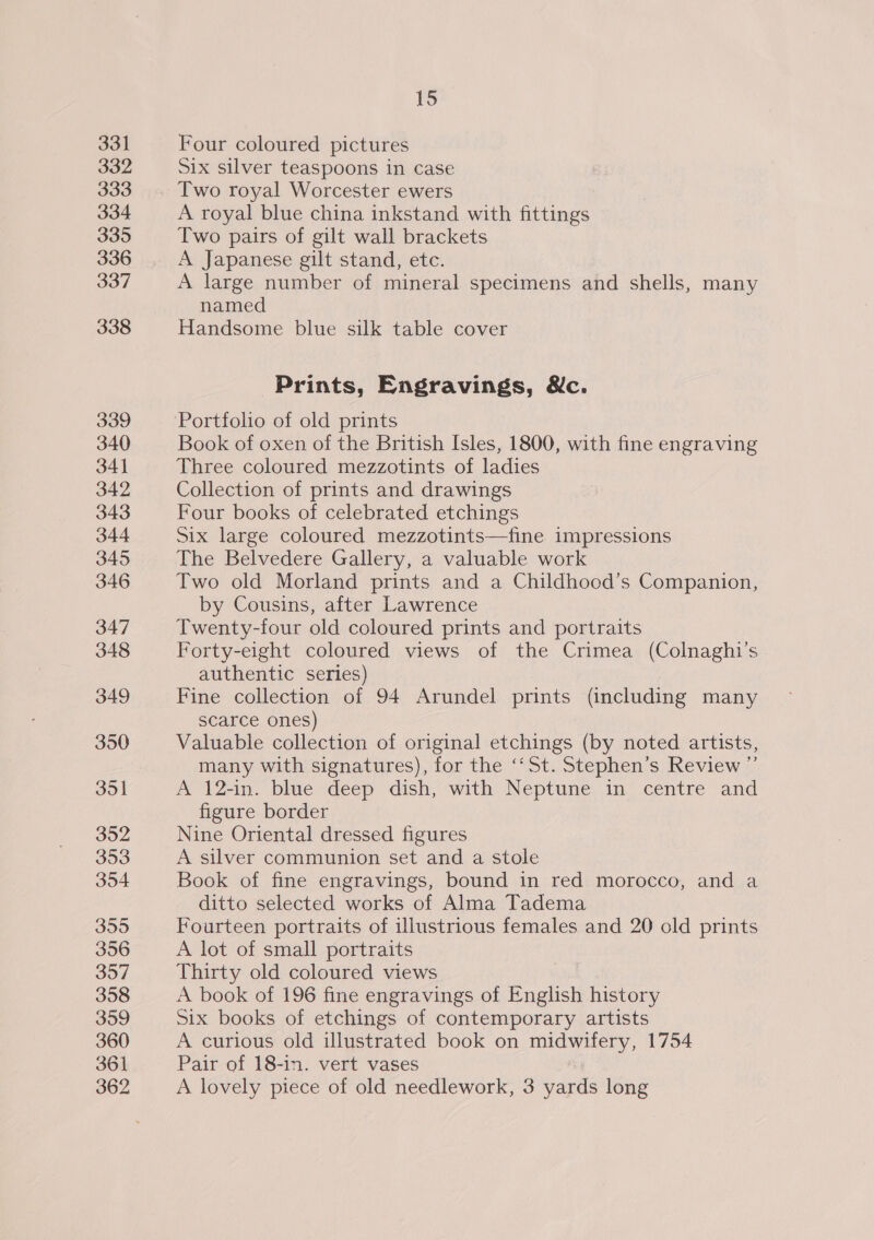 331 332 333 334 335 336 337 338 339 340 34} 342 343 344 345 346 347 348 349 350 351 352 353 354 355 356 357 358 359 360 361 15 Four coloured pictures Six silver teaspoons in case Two royal Worcester ewers A royal blue china inkstand with fittings Two pairs of gilt wall brackets A Japanese gilt stand, etc. A large number of mineral specimens and shells, many named Handsome blue silk table cover Prints, Engravings, &amp;c. Portfolio of old prints Book of oxen of the British Isles, 1800, with fine engraving Three coloured mezzotints of ladies Collection of prints and drawings Four books of celebrated etchings Six large coloured mezzotints—fine impressions The Belvedere Gallery, a valuable work Two old Morland prints and a Childhood’s Companion, by Cousins, after Lawrence Twenty-four old coloured prints and portraits Forty-eight coloured views of the Crimea (Colnaghi’s authentic series) Fine collection of 94 Arundel prints (including many scarce ones) Valuable collection of original etchings (by noted artists, many with signatures), for the ‘‘St. Stephen’s Review ”’ A 12-in. blue deep dish, with Neptune in centre and figure border Nine Oriental dressed figures A silver communion set and a stole Book of fine engravings, bound in red morocco, and a ditto selected works of Alma Tadema Fourteen portraits of illustrious females and 20 old prints A lot of small portraits Thirty old coloured views A book of 196 fine engravings of English history Six books of etchings of contemporary artists A curious old illustrated book on midwifery, 1754 Pair of 18-in. vert vases