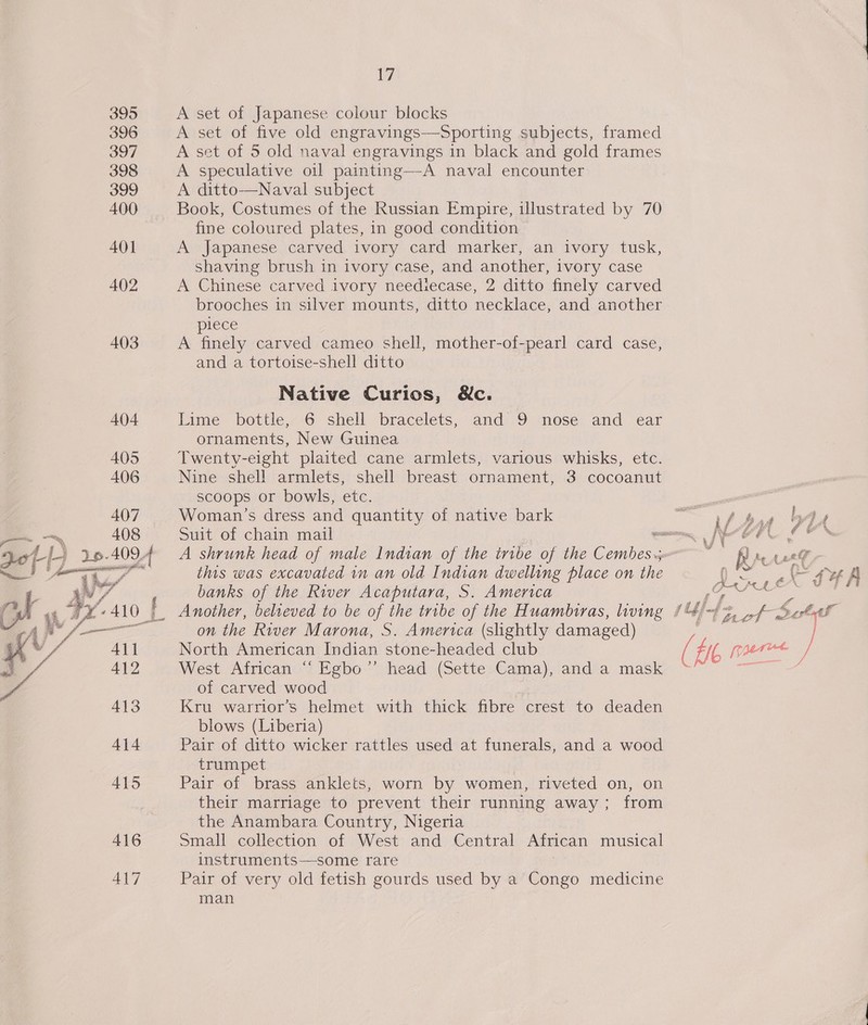 395 396 397 398 399 400 401 402 403 414 415 416 417 17 A set of Japanese colour blocks A set of five old engravings—Sporting subjects, framed A set of 5 old naval engravings in black and gold frames A speculative oil painting—A naval encounter A ditto—Naval subject Book, Costumes of the Russian Empire, illustrated by 70 fine coloured plates, in good condition A Japanese carved ivory card marker, an ivory tusk, shaving brush in ivory case, and another, ivory case A Chinese carved ivory neediecase, 2 ditto finely carved brooches in silver mounts, ditto necklace, and another piece A finely carved cameo shell, mother-of-pearl card case, and a tortoise-shell ditto Native Curios, &amp;c. Lime bottle, 6 shell bracelets, and 9 nose and ear ornaments, New Guinea Twenty-eight plaited cane armlets, various whisks, etc. Nine shell armlets, shell breast ornament, 3 cocoanut scoops or bowls, etc. Woman’s dress and quantity of native bark Suit of chain mail this was excavated in an old Indian dwelling place on the banks of the River Acaputara, S. America _ Another, believed to be of the tribe of the Huambiras, living | on the River Marona, S. America (slightly damaged) North American Indian stone-headed club West African “‘ Egbo”’ head (Sette Cama), and a mask of carved wood Kru warrior’s helmet with thick fibre crest to deaden blows (Liberia) Pair of ditto wicker rattles used at funerals, and a wood trumpet Pair of brass anklets, worn by women, riveted on, on their marriage to prevent their running away; from the Anambara Country, Nigeria Small collection of West and Central African musical instruments—some rare Pair of very old fetish gourds used by a Congo medicine man yes fg f TA vig (ie 1