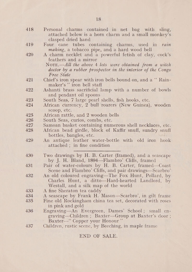 418 419 420 421 422 423 424 425 426 427 428 429 430 431 432 433 434 435 436 18 Personal charms contained in net bag with sling, attached below is a horn charm and a small monkey’s clasped dried hand Four cane tubes containing charms, used in rain making, a tobacco pipe, and a hard wood bell A charm necklet and a powerful fetish of clay, cock’s feathers and a mirror . Note.—All the above 4 lots were obtained from a wich doctor by a rubber prospector in the intertor of the Congo Free State Chief’s iron spear with iron bells bound on, and a maker’s ’’ iron bell staff Ashanti brass sacrificial lamp with a number of bowls and pendant oil spoons South Seas, 7 large pearl shells, fish hooks, etc. African currency, 2 bull roarers (New Guinea), wooden SCOO), (CLG. African rattle, and 2 wooden bells South Seas, curios, combs, etc. Samoan basket containing numerous shell necklaces, etc. African bead girdle, block of Kaffir snuff, sundry snuff bottles, bangles, etc. An antique leather water-bottle with old iron hook attached ; in fine condition c¢ Rain- Two drawings by H. B. Carter (framed), and a seascape by J. H. Bland, 1894—Flambro’ Cliffs, framed Pair of water-colours by H. B. Carter, framed-——Coast Scene and Flambro’ Cliffs, and pair drawings—Scarbro’ An old coloured engraving—The Fox Hunt, Pollard, by Charles Hunt, a ditto—Hard-hearted Landlord, by Westall, and a silk map of the world A fine Sheraton tea caddy A seascape by Frank H. Mason—Scarbro’, in gilt frame Fine old Rockingham china tea set, decorated with roses in pink and gold Engraving—An Evergreen, Dames’ School; small en- graving—Children ; Baxter-—-Group at Baxter’s door ; Baxter‘ Copper your Honour ”’ Children, rustic scene, by Beeching, in maple frame  ENDVOPSSALT