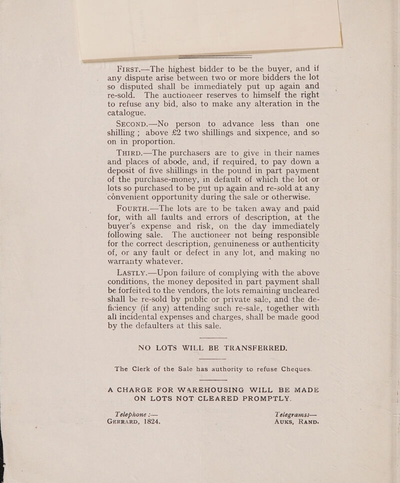 Fece —The highest bidder to be the buyer, and if any dispute arise between two or more bidders the lot so disputed shall be immediately put up again and re-sold. The auctioneer reserves to himself the right to refuse any bid, also to make any alteration in the catalogue. SECOND.—No person to advance less than one shilling ; above £2 two shillings and sixpence, and so on in proportion. Tuirp.—The purchasers are to give in their names and places of abode, and, if required, to pay down a deposit of five shillings in the pound in part payment of the purchase-money, in default of which the lot or lots so purchased to be put up again and re-sold at any convenient opportunity during the sale or otherwise. FourtH.—The lots are to be taken away and paid for, with all faults and errors of description, at the buyer’s expense and risk, on the day immediately following sale. The auctioneer not being responsible for the correct description, genuineness or authenticity of, or any fault or defect in any lot, and making no warranty whatever. LastLy.—Upon failure of complying with the above conditions, the money deposited in part payment shall be forfeited to the vendors, the lots remaining uncleared shall be re-sold by public or private sale, and the de- ficiency (if any) attending such re-sale, together with ali incidental expenses and charges, shall be made good by the defaulters at this sale. NO LOTS WILL BE TRANSFERRED.   The Clerk of the Sale has authority to refuse Cheques. A CHARGE FOR WAREHOUSING WILL BE MADE ON LOTS NOT CLEARED PROMPTLY. Telephone :— Lelegramsi— GERRARD, 1824. AuxKs, RAND.