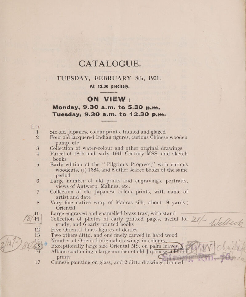 Lor i Go Sh on CATALOGUE. TUESDAY, FEBRUARY &amp;th, 1921. At 12.30 precisely.   ON VIEW : Monday, 9.30 a.m. to 5.30 p.m. Tuesday, 9.30 a.m. to 12.30 p.m.  Six old Japanese colour prints, framed and glazed Four old lacquered Indian figures, curious Chinese wooden pump, etc. Collection of water-colour and other original drawings Parcel of 18th and early 19th Century MSS. and sketch books Early edition of the “‘ Pilgrim’s Progress,’’ with curious woodcuts, (?) 1684, and 5 other scarce books of the same period Large number of old prints and engravings, portraits, views of Antwerp, Malines, etc. Collection of old Japanese colour prints, with name of artist and date Very fine native wrap of Madras silk, about 9 yards ; Oriental Large engraved and enamelled brass tray, with Sond Collection of photos of early printed pages, useful for study, and 6 early printed books Five Oriental brass figures of deities Two others ditto, and one finely carved in hard wood    Album containing a large number of old Japaneses : prints 