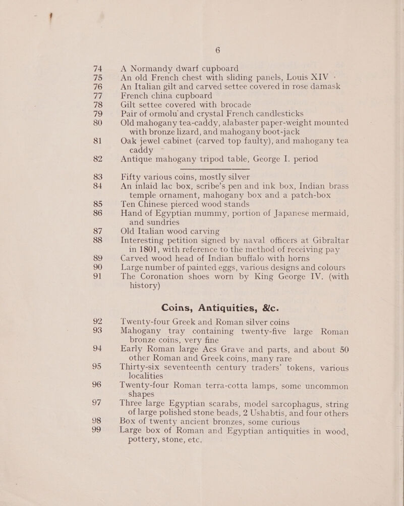 74 79 76 a 78 79 80 SI 83 84 85 86 87 88 89 90 91 a2 93 94 95 96 7 98 99 6 A Normandy dwarf cupboard An old French chest with sliding panels, Louis XIV - An Italian gilt and carved settee covered in rose damask French china cupboard Gilt settee covered with brocade Pair of ormolu and crystal French candlesticks Old mahogany tea-caddy, alabaster paper-weight mounted with bronze lizard, and mahogany boot-jack Oak jewel cabinet (carved top faulty), and mahogany tea Cay te Antique mahogany tripod table, George I. period  Fifty various coins, mostly silver An inlaid lac box, scribe’s pen and ink box, Indian brass temple ornament, mahogany box and a patch-box Ten Chinese pierced wood stands Hand of Egyptian mummy, portion of Japanese mermaid, and sundries Old Italian wood carving Interesting petition signed by naval officers at Gibraltar in 1801, with reference to the method of receiving pay Carved wood head of Indian buffalo with horns Large number of painted eggs, various designs and colours The Coronation shoes worn by King George IV. (with history) Coins, Antiquities, Mc. Twenty-four Greek and Roman silver coins Mahogany tray containing twenty-five large Roman bronze coins, very fine Early Roman large Acs Grave and parts, and about 50 other Roman and Greek coins, many rare Thirty-six seventeenth century traders’ tokens, various localities Twenty-four Roman terra-cotta lamps, some uncommon shapes Three large Egyptian scarabs, model sarcophagus, string of large polished stone beads, 2 Ushabtis, and four others Box of twenty ancient bronzes, some curious Large box of Roman and Egyptian antiquities in wood, pottery, stone, etc.